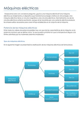 Máquinas eléctricas
Empecemos esto con una breve pregunta; ¿qué es una máquina eléctrica? Una máquina
eléctrica es simplemente un dispositivo que transforma la energía cinética en otra energía. Una
máquina eléctrica tiene un circuito magnético y dos circuitos eléctricos. Normalmente uno de los
circuitos eléctricos se llama excitación, porque al ser recorrido por una corriente eléctrica produce
las ampervueltas necesarias para crear el flujo establecido en el conjunto de la máquina.
Potencia de las máquinas eléctricas
Entre todos los valores de potencia posibles hay uno que da las características de la máquina, es la
potencia nominal, que se define como “la que puede suministrar sin que la temperatura llegue a los
límites admitidos por los materiales aislantes empleados.”
Tipos de máquinas eléctricas.
En la siguiente imagen se presentará la clasificación de las máquinas eléctricas de forma breve.
Máquinas
electricas
Rotatorias
Generadores
De CD
De CA
Motores
De CD
De Ca
Estáticas
Transformadores
De potencia
De medida y
protección
Auto-
transformadores
 