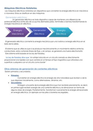 Máquinas Eléctricas Rotatorias.
Las máquinas eléctricas rotatorias son dispositivos que convierten la energía eléctrica en mecánica
o viceversa. Estas se clasifican en dos máquinas:
Generador eléctrico:
Un generador eléctrico es todo dispositivo capaz de mantener una diferencia de
potencial eléctrica entre dos de sus puntos (llamados polos, terminales o bornes) transformando la
energía mecánica en eléctrica.
El generador eléctrico convierte la energía mecánica por una turbina a energía eléctrica en el
lado de la salida.
El sistema que se utiliza es que si se produce mecánicamente un movimiento relativo entre los
conductores, estos cortando líneas de flujo, y el campo, se generará una fuerza electromotriz
Este sistema está basado en la Ley de Faraday.
La Ley de Faraday dice que “el voltaje inducido en un circuito cerrado es directamente
proporcional a la rapidez con que cambia en el tiempo el flujo magnético que atraviesa una
superficie cualquiera con el circuito como borde”
Otros sistemas de generación de corrientes eléctricas
Existen primarios y secundarios.
 Primarios:
Convierten en energía eléctrica la energía de otra naturaleza que reciben o de la
que disponen inicialmente, como alternadores, dinamos, etc.
 Secundarios:
Entregan una parte de la energía eléctrica que han recibido previamente, es decir,
en primer lugar reciben energía de una corriente eléctrica y la almacenan en forma de
alguna clase de energía. Posteriormente, transforman nuevamente la energía almacenada
en energía eléctrica. Un ejemplo son las pilas o baterías recargables.
Energía
Mecánica
Generador
Eléctrico
Energía
Eléctrica
 