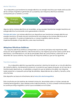 Motor Eléctrico
Es un dispositivo que transforma la energía eléctrica en energía mecánica por medio de la acción
de los campos magnéticos generados en sus bobinas. Son máquinas eléctricas rotatorias
compuestas por un estator y un rotor
Algunos de los motores eléctricos son reversibles, ya que pueden transformar energía mecánica en
energía eléctrica funcionando como generadores o dinamo.
Principio del motor: Los motores eléctricos son dispositivos que transforman energía eléctrica en
energía mecánica. El medio de esta transformación de energía en los motores eléctricos es el
campo magnético. Cuando se implementa un campo magnético dentro de otro,
implementándosele un flujo eléctrico, este crea movimiento.
Máquinas Eléctricas Estáticas:
Las maquinas eléctricas estáticas corresponden a uno de los principios más importantes dela
evolución de la ingeniería eléctrica, electromecánica y las mejoras que se han dada a partir de la
electrónica, convirtiéndose en una de las principales áreas de conocimiento y retención en el
desarrollo de nuevos sistemas. Hay dos tipos de máquinas estáticas, que son las siguientes:
Transformadores:
Es un dispositivo eléctrico que permite aumentar o disminuir la tensión en un circuito eléctrico
de corriente alterna, manteniendo la potencia. La potencia que ingresa al equipo, en el caso de un
transformador ideal (esto es, sin pérdidas), es igual a la que se obtiene a la salida. Las máquinas
reales presentan un pequeño porcentaje de pérdidas, dependiendo de su diseño y tamaño, entre
otros factores.
Este dispositivo se basa en el fenómeno de la inducción electromagnética
Está constituido por dos bobinas de material conductor, devanadas sobre un núcleo cerrado de
material ferromagnético, pero aisladas entre sí eléctricamente. La única conexión entre las bobinas
la constituye el flujo magnético común que se establece en el núcleo
Energía
Eléctrica
Motor
Energía
Mecánica
Energía
Eléctrica
Transformador
Energía
Eléctrica
 
