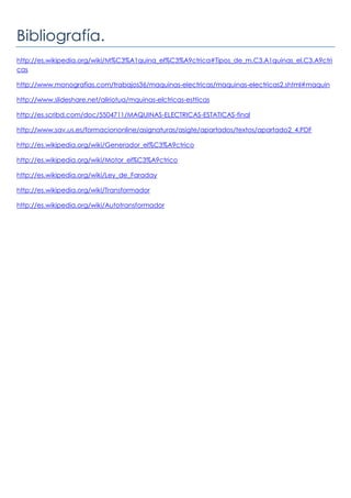 Bibliografía.
http://es.wikipedia.org/wiki/M%C3%A1quina_el%C3%A9ctrica#Tipos_de_m.C3.A1quinas_el.C3.A9ctri
cas
http://www.monografias.com/trabajos36/maquinas-electricas/maquinas-electricas2.shtml#maquin
http://www.slideshare.net/aliriotua/mquinas-elctricas-estticas
http://es.scribd.com/doc/5504711/MAQUINAS-ELECTRICAS-ESTATICAS-final
http://www.sav.us.es/formaciononline/asignaturas/asigte/apartados/textos/apartado2_4.PDF
http://es.wikipedia.org/wiki/Generador_el%C3%A9ctrico
http://es.wikipedia.org/wiki/Motor_el%C3%A9ctrico
http://es.wikipedia.org/wiki/Ley_de_Faraday
http://es.wikipedia.org/wiki/Transformador
http://es.wikipedia.org/wiki/Autotransformador
 