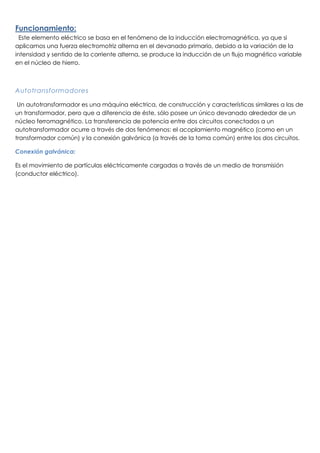 Funcionamiento:
Este elemento eléctrico se basa en el fenómeno de la inducción electromagnética, ya que si
aplicamos una fuerza electromotriz alterna en el devanado primario, debido a la variación de la
intensidad y sentido de la corriente alterna, se produce la inducción de un flujo magnético variable
en el núcleo de hierro.
Autotransformadores
Un autotransformador es una máquina eléctrica, de construcción y características similares a las de
un transformador, pero que a diferencia de éste, sólo posee un único devanado alrededor de un
núcleo ferromagnético. La transferencia de potencia entre dos circuitos conectados a un
autotransformador ocurre a través de dos fenómenos: el acoplamiento magnético (como en un
transformador común) y la conexión galvánica (a través de la toma común) entre los dos circuitos.
Conexión galvánica:
Es el movimiento de partículas eléctricamente cargadas a través de un medio de transmisión
(conductor eléctrico).
 