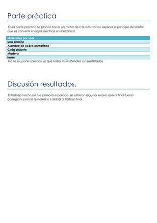 Parte práctica
En la parte práctica se planea hacer un motor de CD, intentando explicar el principio del motor
que es convertir energía eléctrica en mecánica
Materiales por usar
Una batería
Alambre de cobre esmaltado
Cinta aislante
Madera
Imán
No se les ponen precios ya que todos los materiales son reutilizados.
Discusión resultados.
El trabajo hecho no fue como lo esperado, se sufrieron algunos errores que al final fueron
corregidos pero le quitaron la calidad al trabajo final.
 