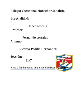 Colegio Vocacional Monsenor Sanabria
Especialidad:
Electrotecnia
Profesor:
Fernando corrales
Alumno:
Ricardo Padilla Hernandez
Seccion:
11-7
Ficha 1 fundamentos maquinas electricas
 