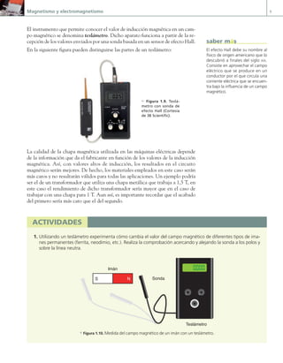 Magnetismo y electromagnetismo 9
El instrumento que permite conocer el valor de inducción magnética en un cam-
po magnético se denomina teslámetro. Dicho aparato funciona a partir de la re-
cepción de los valores enviados por una sonda basada en un sensor de efecto Hall.
En la siguiente figura pueden distinguirse las partes de un teslámetro:
La calidad de la chapa magnética utilizada en las máquinas eléctricas depende
de la información que da el fabricante en función de los valores de la inducción
magnética. Así, con valores altos de inducción, los resultados en el circuito
magnético serán mejores. De hecho, los materiales empleados en este caso serán
más caros y no resultarán válidos para todas las aplicaciones. Un ejemplo podría
ser el de un transformador que utiliza una chapa metálica que trabaja a 1,5 T, en
este caso el rendimiento de dicho transformador sería mayor que en el caso de
trabajar con una chapa para 1 T. Aun así, es importante recordar que el acabado
del primero sería más caro que el del segundo.
c Figura 1.9. Teslá-
metro con sonda de
efecto Hall (Cortesía
de 3B Scientific).
actividades
1. Utilizando un teslámetro experimenta cómo cambia el valor del campo magnético de diferentes tipos de ima-
nes permanentes (ferrita, neodimio, etc.). Realiza la comprobación acercando y alejando la sonda a los polos y
sobre la línea neutra.
|
|
|
|
|
|
|
|
|
|
|
|
|
|
|
|
|
|
|
|
|
|
|||||||||||||||||||
|
|
|
|
|
|
|
|
|
|
|
|
|
|
|
|
|
|
|
|
|
|
|
100
0
50
|
|
|
|
|
|
|
|
|
|
|
|
|
|
|
|
|
|
|
|
|
|
|||||||||||||||||||
|
|
|
|
|
|
|
|
|
|
|
|
|
|
|
|
|
|
|
|
|
|
|
100
0
50
50
|
|
|
|
|
|
|
|
|
|
|
|
|
|
|
|
|
|
|
|
|
|
|||||||||||||||||||
|
|
|
|
|
|
|
|
|
|
|
|
|
|
|
|
|
|
|
|
|
|
|
100
0
Sonda
Teslámetro
N
S
Imán
a Figura 1.10. Medida del campo magnético de un imán con un teslámetro.
El efecto Hall debe su nombre al
físico de origen americano que lo
descubrió a finales del siglo XIX.
Consiste en aprovechar el campo
eléctrico que se produce en un
conductor por el que circula una
corriente eléctrica que se encuen-
tra bajo la influencia de un campo
magnético.
saber más
01 Maquinas electricas.indd 9 16/07/12 11:53
 