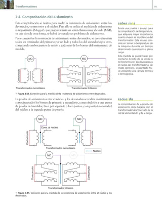 Transformadores 99
7.4. Comprobación del aislamiento
Esta comprobación se realiza para medir la resistencia de aislamiento entre los
devanados, y entre estos y el núcleo. Para ello se utiliza el medidor de aislamiento
o megaóhmetro (Megger), que proporcionará un valor óhmico muy elevado (MΩ),
ya que si es de otra forma, se habrá detectado un problema de aislamiento.
Para comprobar la resistencia de aislamiento entre devanados, se cortocircuitan
todos los terminales del primario por un lado y todos los del secundario por otro,
conectando ambos puntos de unión a cada uno de los bornes del instrumento de
medida.
MΩ MΩ
Cortocircuito
Cortocircuito
Cortocircuito
Cortocircuito
Transformador monofásico Transformador trifásico
a Figura 3.50. Conexión para la medida de la resistencia de aislamiento entre devanados.
La prueba de aislamiento entre el núcleo y los devanados se realiza manteniendo
cortocircuitados los bornes de primario y secundario, conectándolos a una punta
de prueba del medidor, bien por separado o bien juntos, y un punto (no aislado)
del núcleo a la segunda punta de prueba.
MΩ
MΩ
Cortocircuito
Conx. al núcleo
MΩ
Cortocircuito
MΩ
Cortocircuito
Cortocircuito
Transformador trifásico
Transformador monofásico
Núcleo
a Figura 3.51. Conexión para la medida de la resistencia de aislamiento entre el núcleo y los
devanados.
Existe una prueba o ensayo para
la comprobación de temperatura,
que adquiere mayor importancia
cuanto mayor es la potencia del
transformador. Este ensayo con-
siste en tomar la temperatura de
la máquina durante un tiempo
determinado cuando está a plena
carga.
Esta medida se puede hacer por
contacto directo de la sonda o
termómetro con los devanados o
el núcleo del transformador o, de
modo contrario, sin contacto físi-
co utilizando una cámara térmica
o termográfica.
saber más
La comprobación de la prueba de
aislamiento debe hacerse con el
transformador desconectado de la
red de alimentación y de la carga.
recuerda
03 Maquinas electricas.indd 99 16/07/12 15:06
 