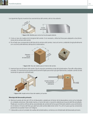 Transformadores 103
Las siguientes figuras muestran las características del carrete y de la cinta aislante:
Cuerpo
del carrete
Cuerpo
del carrete
a Figura 3.52. Medida para cortar las tiras de papel aislante.
3. Corta un taco de madera de la longitud del carrete. Si es necesario, utiliza las limas para adaptarlo a las dimen-
siones de la ventana del carrete.
4. Por el lado que corresponde al del área de la ventana del carrete, marca el centro y taládralo longitudinalmente
con una broca del diámetro del eje de tu bobinadora.
H
A
Cuerpo
del carrete
Diámetro
del eje
de bobinadora
a Figura 3.53. Taco de madera para el interior del carrete.
5. Inserta el taco en el interior del carrete. Fija el conjunto carrete/taco al eje de la bobinadora. Para ello utiliza platos
roscados. Es importante que quede perfectamente fijado para evitar que gire libremente y resbale cuando se esté
haciendo la operación de bobinado.
00000
Carrete montado
en el eje de la
bobinadora
a Figura 3.54. Acople entre el taco de madera y el carrete.
Montaje del devanado primario
6. Monta el carrete de hilo de 0,35 en el devanador y pásalo por el tensor de la devanadora como se ha indicado
en unidades anteriores. Más tarde inserta un tramo de tubo o macarrón aislante por la punta del hilo esmaltado.
Pásalo por uno de los orificios de las caras laterales de carrete de forma que el hilo esté cubierto unos centímetros
en el interior. El tramo del hilo que sale fuera del carrete debe tener entre 15 y 20 cm para que las conexiones
posteriores se puedan hacer con holgura.
7. Colocando a cero el contador de vueltas de la bobinadora, comienza con el bobinado del devanado primario.
03 Maquinas electricas.indd 103 16/07/12 15:07
 