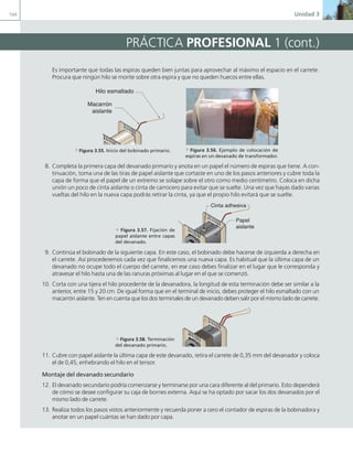104 Unidad 3
PRÁCTICA PROFESIONAL 1 (cont.)
Es importante que todas las espiras queden bien juntas para aprovechar al máximo el espacio en el carrete.
Procura que ningún hilo se monte sobre otra espira y que no queden huecos entre ellas.
8. Completa la primera capa del devanado primario y anota en un papel el número de espiras que tiene. A con-
tinuación, toma una de las tiras de papel aislante que cortaste en uno de los pasos anteriores y cubre toda la
capa de forma que el papel de un extremo se solape sobre el otro como medio centímetro. Coloca en dicha
unión un poco de cinta aislante o cinta de carrocero para evitar que se suelte. Una vez que hayas dado varias
vueltas del hilo en la nueva capa podrás retirar la cinta, ya que el propio hilo evitará que se suelte.
9. Continúa el bobinado de la siguiente capa. En este caso, el bobinado debe hacerse de izquierda a derecha en
el carrete. Así procederemos cada vez que finalicemos una nueva capa. Es habitual que la última capa de un
devanado no ocupe todo el cuerpo del carrete, en ese caso debes finalizar en el lugar que le corresponda y
atravesar el hilo hasta una de las ranuras próximas al lugar en el que se comenzó.
10. Corta con una tijera el hilo procedente de la devanadora, la longitud de esta terminación debe ser similar a la
anterior, entre 15 y 20 cm. De igual forma que en el terminal de inicio, debes proteger el hilo esmaltado con un
macarrón aislante. Ten en cuenta que los dos terminales de un devanado deben salir por el mismo lado de carrete.
11. Cubre con papel aislante la última capa de este devanado, retira el carrete de 0,35 mm del devanador y coloca
el de 0,45, enhebrando el hilo en el tensor.
Montaje del devanado secundario
12. El devanado secundario podría comenzarse y terminarse por una cara diferente al del primario. Esto dependerá
de cómo se desee configurar su caja de bornes externa. Aquí se ha optado por sacar los dos devanados por el
mismo lado de carrete.
13. Realiza todos los pasos vistos anteriormente y recuerda poner a cero el contador de espiras de la bobinadora y
anotar en un papel cuántas se han dado por capa.
a Figura 3.55. Inicio del bobinado primario.
Hilo esmaltado
Macarrón
aislante
a Figura 3.56. Ejemplo de colocación de
espiras en un devanado de transformador.
d Figura 3.57. Fijación de
papel aislante entre capas
del devanado.
Papel
aislante
Cinta adhesiva
d Figura 3.58. Terminación
del devanado primario.
03 Maquinas electricas.indd 104 16/07/12 15:07
 