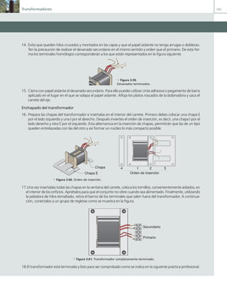 Transformadores 105
14. Evita que queden hilos cruzados y montados en las capas y que el papel aislante no tenga arrugas o dobleces.
Ten la precaución de realizar el devanado secundario en el mismo sentido y orden que el primario. De esta for-
ma los terminales homólogos corresponderán a los que están representados en la figura siguiente.
15. Cierra con papel aislante el devanado secundario. Para ello puedes utilizar cinta adhesiva o pegamento de barra
aplicado en el lugar en el que se solapa el papel aislante. Afloja los platos roscados de la bobinadora y saca el
carrete del eje.
Enchapado del transformador
16. Prepara las chapas del transformador e insértalas en el interior del carrete. Primero debes colocar una chapa E
por el lado izquierdo y una I por el derecho. Después inviertes el orden de inserción, es decir, una chapa I por el
lado derecho y otra E por el izquierdo. Esta alternancia en la inserción de chapas, permitirán que las de un tipo
queden entrelazadas con las del otro y así formar un núcleo lo más compacto posible.
Chapa I
Chapa E
1 2 3
4
Orden de inserción
a Figura 3.60. Orden de inserción.
17.Una vez insertadas todas las chapas en la ventana del carrete, coloca los tornillos, convenientemente aislados, en
el interior de los orificios. Apriétalos para que el conjunto no vibre cuando sea alimentado. Finalmente, utilizando
la peladora de hilos esmaltado, retira el barniz de los terminales que salen fuera del transformador. A continua-
ción, conéctalos a un grupo de regletas como se muestra en la figura.
Secundario
Primario
a Figura 3.61. Transformador completamente terminado.
18.El transformador está terminado y listo para ser comprobado como se indica en la siguiente práctica profesional.
c Figura 3.59.
Devanados terminados.
03 Maquinas electricas.indd 105 16/07/12 15:07
 