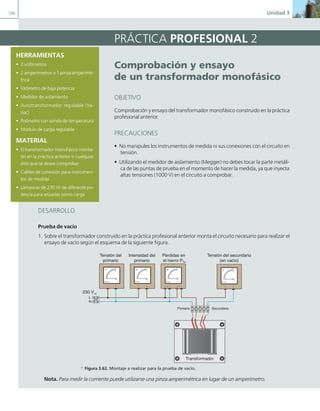 106 Unidad 3
PRÁCTICA PROFESIONAL 2
comprobación y ensayo
de un transformador monofásico
OBJETIVO
Comprobación y ensayo del transformador monofásico construido en la práctica
profesional anterior.
PRECAUCIONES
• No manipules los instrumentos de medida ni sus conexiones con el circuito en
tensión.
• Utilizando el medidor de aislamiento (Megger) no debes tocar la parte metáli-
ca de las puntas de prueba en el momento de hacer la medida, ya que inyecta
altas tensiones (1000 V) en el circuito a comprobar.
HERRAMIENTAS
• 2 voltímetros
• 2 amperímetros o 1 pinza amperimé-
trica
• Vatímetro de baja potencia
• Medidor de aislamiento
• Autotransformador regulable (Va-
riac)
• Polímetro con sonda de temperatura
• Módulo de carga regulable
MATERIAL
• El transformador monofásico monta-
do en la práctica anterior o cualquier
otro que se desee comprobar
• Cables de conexión para instrumen-
tos de medida
• Lámparas de 230 W de diferente po-
tencia para atizarlas como carga
DESARROLLO
Prueba de vacío
1. Sobre el transformador construido en la práctica profesional anterior monta el circuito necesario para realizar el
ensayo de vacío según el esquema de la siguiente figura.
L
N
Tensión del
primario
Tensión del secundario
(en vacío)
Intensidad del
primario
Pérdidas en
el hierro PFe
A
0
10
0,5
J.C.M.Castillo
Editex
V
0
100
250
500
J.C.M.Castillo
Editex
V
0
100
250
500
J.C.M.Castillo
Editex
Primario Secundario
W
0
20
J.C.M.Castillo
Editex
V A
Transformador
230 Vca
a Figura 3.62. Montaje a realizar para la prueba de vacío.
Nota. Para medir la corriente puede utilizarse una pinza amperimétrica en lugar de un amperímetro.
03 Maquinas electricas.indd 106 16/07/12 15:07
 