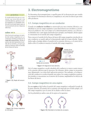 10 Unidad 1
3. Electromagnetismo
Se denomina electromagnetismo a aquella parte de la electrotecnia que estudia
en conjunto los fenómenos eléctricos y magnéticos, así como los efectos que entre
ellos producen.
3.1. Campo magnético en un conductor
Cuando un conductor rectilíneo es atravesado por una corriente eléctrica, a su
alrededor se crea un campo magnético cuyas líneas fuerza son circulares y concén-
tricas al conductor. Así, si el campo es lo suficientemente intenso y se colocan a
su alrededor una o más agujas imantadas (por ejemplo, una brújula), dichas agujas
se orientarían en el sentido del campo magnético.
Para conocer el sentido de las líneas de fuerza del campo magnético producido en
este conductor, se puede aplicar la denominada regla de la mano derecha. Según
dicha regla, el pulgar define el sentido de la corriente eléctrica, y el cierre de los
dedos sobre el conductor muestra el sentido del campo magnético.
I
Sentido de las
líneas de fuerza del
campo magnético
Sentido de la corriente
Conductor
a Figura 1.11. Regla de la mano derecha.
Así, el campo magnético creado alrededor del conductor es mayor cuanto mayor
es la corriente eléctrica que lo atraviesa. No obstante, dicho campo se encuentra
muy difuminado y no tiene fácil aplicación práctica. Sin embargo, si la disposi-
ción del conductor se realiza formado una espira, los campos magnéticos genera-
dos tienden a concentrarse en el interior de la misma, ampliándose los efectos de
las líneas de fuerza.
3.2. Campo magnético en una espira
En una espira es fácil saber el sentido del campo magnético utilizando la regla de
la mano derecha. El sentido de la corriente está marcado por el dedo pulgar, y el
del campo magnético por el cierre de los dedeos sobre la mano.
Así la polaridad en ambas caras de la espira es la siguiente:
S N
a Figura 1.14. Polaridad en los lados de una espira.
I
Sentido
del campo
magnético
I
I
I
a Figura 1.12. Regla del sacacor-
chos.
a Figura 1.13. Campo magnético
en una espira.
Otra forma de averiguar el senti-
do del campo magnético en un
conductor rectilíneo se basa en la
regla del sacacorchos, donde el
avance de este representa el sen-
tido de la corriente, y el giro que
realiza al avanzar indica el sentido
de las líneas de fuerza.
saber más
El simple hecho de que un con-
ductor sea recorrido por una
corriente eléctrica, genera un cam-
po magnético a su alrededor, sien-
do este el principio básico para el
funcionamiento de las máquinas
eléctricas.
caso práctico inicial
01 Maquinas electricas.indd 10 16/07/12 11:53
 