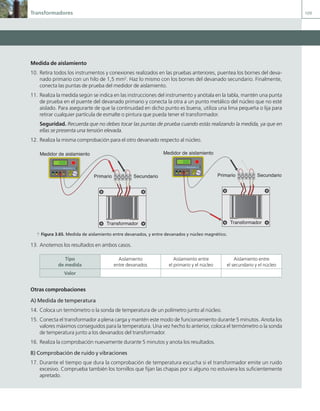 Transformadores 109
Medida de aislamiento
10. Retira todos los instrumentos y conexiones realizados en las pruebas anteriores, puentea los bornes del deva-
nado primario con un hilo de 1,5 mm2
. Haz lo mismo con los bornes del devanado secundario. Finalmente,
conecta las puntas de prueba del medidor de aislamiento.
11. Realiza la medida según se indica en las instrucciones del instrumento y anótala en la tabla, mantén una punta
de prueba en el puente del devanado primario y conecta la otra a un punto metálico del núcleo que no esté
aislado. Para asegurarte de que la continuidad en dicho punto es buena, utiliza una lima pequeña o lija para
retirar cualquier partícula de esmalte o pintura que pueda tener el transformador.
Seguridad. Recuerda que no debes tocar las puntas de prueba cuando estás realizando la medida, ya que en
ellas se presenta una tensión elevada.
12. Realiza la misma comprobación para el otro devanado respecto al núcleo.
Primario Secundario
Transformador
2500 V
1000 V
500 V
600 V
Off
MOD. J.C.M.C 2012
Medidor de aislamiento
a Figura 3.65. Medida de aislamiento entre devanados, y entre devanados y núcleo magnético.
13. Anotemos los resultados en ambos casos.
Tipo
de medida
Aislamiento
entre devanados
Aislamiento entre
el primario y el núcleo
Aislamiento entre
el secundario y el núcleo
Valor
Otras comprobaciones
A) Medida de temperatura
14. Coloca un termómetro o la sonda de temperatura de un polímetro junto al núcleo.
15. Conecta el transformador a plena carga y mantén este modo de funcionamiento durante 5 minutos. Anota los
valores máximos conseguidos para la temperatura. Una vez hecho lo anterior, coloca el termómetro o la sonda
de temperatura junto a los devanados del transformador.
16. Realiza la comprobación nuevamente durante 5 minutos y anota los resultados.
B) Comprobación de ruido y vibraciones
17. Durante el tiempo que dura la comprobación de temperatura escucha si el transformador emite un ruido
excesivo. Comprueba también los tornillos que fijan las chapas por si alguno no estuviera los suficientemente
apretado.
Primario Secundario
Transformador
2500 V
1000 V
500 V
600 V
Off
MOD. J.C.M.C 2012
Medidor de aislamiento
03 Maquinas electricas.indd 109 16/07/12 15:07
 