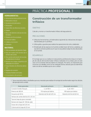 110 Unidad 3
construcción de un transformador
trifásico
OBJETIVO
Calcular y montar un transformador trifásico de baja potencia.
PRECAUCIONES
• Utiliza las herramientas y la bobinadora siguiendo las indicaciones de seguri-
dad dictadas por tu profesor.
• Utiliza gafas y guantes para realizar las operaciones de corte y taladrado.
• El bobinado de las espiras en el carrete se debe hacer de forma cuidadosa, ya
que de lo contrario podría ocurrir que no se pudieran alojar los dos devanados
en el carrete.
DESARROLLO
El montaje que se va a realizar en esta práctica profesional se basa en el ejem-
plo de cálculo del transformador trifásico realizado en la unidad, pero en este
caso con la conexión del secundario en triángulo. Por tanto, es importante que
conozcas con detalles cómo se han realizado dichos cálculos para así identificar
cada una de las variables que se van a utilizar.
PRÁCTICA PROFESIONAL 3
HERRAMIENTAS
• Herramientas básicas del electricista
• Bobinadora manual
• Accesorios de bobinadora
• Devanador
• Llaves Allen de diferentes tamaños
• Taladro
• Broca del diámetro del eje de la bo-
binadora
• Peladora de hilo esmaltado.
• Limas de madera
• Calibre y micrómetro
• Polímetro
MATERIAL
• Hilos esmaltados del diámetro fijado
• Taco de madera del tamaño de la
ventana del carrete
• Tres carretes del tamaño de la venta-
na obtenida en el cálculo
• Número de chapas magnéticas E/I
obtenidas en el cálculo
• Tubos flexibles de diferentes diáme-
tros
• Regletas de conexión
• Aislantes flexibles laminados
• Cinta aislante o de carrocero
1. Toma nota de los datos y resultados que vas a necesitar para realizar el montaje de transformador según los cálculos
del ejemplo de la unidad.
Datos generales Devanado primario Devanado secundario
Conexión Estrella-Triángulo V1
de 400 V V2
de 100 V
Potencia de 300 VA 752 espiras por bobina 183 espiras por bobina
Frecuencia de 50 Hz Diámetro de hilo de 0,45 mm Diámetro de hilo de 0,8 mm
Ventana de carrete (AxH) de 35 x 35 mm
Tipo de chapa de grano orientado
Número de chapas E/I: 100 (de cada)
Grosor de la chapa de 0,35 mm
Columna de la chapa de 33 mm
03 Maquinas electricas.indd 110 16/07/12 15:07
 