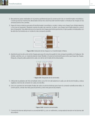 Transformadores 111
2. Recuerda los pasos realizados en la práctica profesional para la construcción de un transformador monofásico.
Construye de esa manera los devanados de las tres columnas del transformador e introduce las chapas en las
ventanas de los tres carretes.
3. Sigue el mismo sistema que para el transformador monofásico, es decir, coloca una chapa E por el lado derecho
y una I por el izquierdo. Después invierte el orden de inserción, es decir, una chapa I por el lado derecho y otra E
por el izquierdo. Esta alternancia en la inserción de chapas permitirá que las de un tipo queden entrelazadas con
las del otro formando así un núcleo lo más compacto posible.
1
2
3 4
a Figura 3.66. Colocación de las chapas en un transformador trifásico.
4. Aprieta los pernos de unión entre chapas para que el conjunto quede lo más compacto posible y sin holguras. No
olvides cubrirlos con un material aislante (tubo flexible o funda termoretráctil) para evitar que toque las chapas.
Después, etiqueta adecuadamente cada uno de los terminales de los devanados.
1U1 1U2 2U1 2U2 1V1 1V2 2V1 2V2 1W1 1W2 2W1 2W2
a Figura 3.67. Etiquetado de los terminales.
5. Utilizando la peladora de hilo esmaltado retira unos 50 mm del aislante en cada uno de los terminales y coloca
regletas o bornes de conexión en cada uno de ellos.
6. Une con puentes los terminales finales de cada una de las bobinas para hacer la conexión estrella entre ellos. A
continuación, extrae tres hilos para el primero y otros tres para el secundario.
1U1
1U2
2U1
2U2
1V1
1V2
2V1
2V2
1W1
1W2
2W1
2W2
Primario
Secundario
a Figura 3.68. Conexión de terminales.
7. Conecta los bornes del primario a una red de 400 V y, con un voltímetro, comprueba la tensión en los bornes del
secundario.
03 Maquinas electricas.indd 111 16/07/12 15:07
 