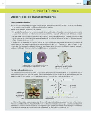 112 Unidad 3
MUNDO TÉCNICO
otros tipos de transformadores
Transformadores de medida
Son transformadores utilizados en instalaciones en las que se trabaja con valores de tensión y corriente muy elevados,
y en las que es necesario realizar medidas exactas de valores seguros.
Pueden ser de dos tipos, de tensión y de corriente.
• De tensión. Son similares a los transformadores de alimentación vistos en la unidad, están diseñados para conectar
a su devanado secundario un instrumento de medida voltimétrico y separarlo galvánicamente del circuito principal.
• De corriente. Permiten adaptar los niveles de corriente a valores medibles y seguros. Disponen de un devanado
primario que se conecta en serie con la carga. Este puede tener forma de bobina, barra o ser el propio cable por
el que circula la corriente a medir.
En ambos casos, se debe tener en cuenta la relación de transformación para elegir adecuadamente el instrumento de
medida. Algunas relaciones de transformación normalizadas son 75/5, 100/5, 200/5, 600/5, 800/5, 1000/5, 5000/5,
etc. Así, si se elige un transformador de medida con una relación de transformación de 200/5, implica que por cada 5
unidades medidas por el instrumento, tenemos 200 reales en la instalación.
Transformadores de aislamiento
Son también denominados de seguridad o separadores. En este tipo de transformadores no es importante reducir
o elevar tensión, ya que su misión es separar galvánicamente el circuito del usuario del de la alimentación principal.
Suelen disponer de una relación 1/1, aunque existen modelos con otras relaciones de transformación.
Se utilizan en lugares que requieren garantizar al máximo la seguridad de las personas, por ejemplo, en laboratorios,
instalaciones médicas o barcos. No obstante, también se utilizan en instalaciones en las que queremos acondicionar la
red eléctrica evitando las perturbaciones del circuito principal, por ejemplo, en sistemas informáticos para el tratamien-
to de datos, instalaciones de sonido profesional, instalaciones de instrumentación médicas, etc.
a Figura 3.69. Transformador de corriente de
ventana (Cortesía de Siemens / Circuitor).
a Figura 3.70. Transformador
de corriente de barra pasante
(Cortesía de Circuitor).
a Figura 3.72. Esquema de conexión de un transformador
de aislamiento.
230 V 230 V
PE
Al circuito
de usuario
L1
N
L1’
N’
d Figura 3.71.
Transformador
de aislamiento
(Cortesía de
c2ei).
03 Maquinas electricas.indd 112 16/07/12 15:07
 