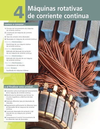 Máquinas rotativas
de corriente continua
4
vamos a conocer...
1. Principio de funcionamiento de máquinas
de corriente continua
2. Constitución de máquinas de corriente
continua
3. Tipos de conexión entre devanados
4. Devanados en máquinas de corriente continua
PRÁCTICA PROFESIONAL 1
Desmontaje de una máquina rotativa
de corriente continua
PRÁCTICA PROFESIONAL 2
Bobinado del devanado de excitación
de una máquina de corriente continua
PRÁCTICA PROFESIONAL 3
Bobinado del inducido de una máquina
de corriente continua
PRÁCTICA PROFESIONAL 4
Comprobación de inducidos
MUNDO TÉCNICO
Equilibrado de máquinas rotativas
y al finalizar esta unidad...
Conocerás cuál es el principio de funcionamiento
de las máquinas de corriente continua.
Identificarás los elementos que forman los
circuitos magnéticos y eléctricos de estas
máquinas.
Diseñarás diferentes tipos de devanados de
inducidos.
Representarás gráficamente los diferentes tipos
de devanados de las máquinas de corriente
continua.
Construirás devanados de excitación y del
inducido de una máquina de corriente
continua.
Comprobarás el correcto funcionamiento de
los diferentes tipos de devanados.
04 Maquinas electricas.indd 114 17/07/12 08:08
 