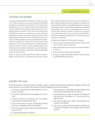 115
situación de partida
CASO PRÁCTICO INICIAL
La empresa MantenExpress ha recibido un encargo para repa-
rar un motor instalado en una antigua máquina de transporte
de chapa. En una primera comprobación in situ los técnicos han
observado que no es una máquina trifásica de corriente alterna
como es habitual en la actualidad. Según los empleados encar-
gados de operar la instalación, dicho motor movía un sistema de
transferencia de chapa en un sentido y otro, y todo a diferentes
velocidades. El operario más veterano indica que al motor ya se le
había realizado una profunda revisión hacía bastantes años, y que
en ella se habían cambiado, entre otras operaciones de manteni-
miento, las escobillas y los rodamientos. En esta ocasión, el fallo
parece que es interno, ya que después de un bloqueo del eje, la
máquina comenzó a humear y a oler a quemado eléctrico. Las
protecciones de la instalación se dispararon y, una vez restituidas,
la máquina no respondió a ninguna de las maniobras efectuadas
desde el cuadro de control.
Al abrir la caja de bornes del motor, Fermín y Abel han compro-
bado la continuidad con un polímetro entre dos de los cuatro
bornes que están etiquetados como A-B y no han obtenido nin-
guna medida. Después de sacar las escobillas y comprobar que
están en perfecto estado, se ha decidido desmontar la máquina y
llevarla hasta el recién montado taller de bobinados de la empresa
MantenExpress. Allí, al retirar una de las tapas de la carcasa, se
ha observado, además de percibir un fuerte olor a quemado,
que las bobinas ubicadas en el rotor están deterioradas debido al
calor. Parece evidente que el devanado se ha destruido y que es
necesario su rebobinado.
Al desmontar la máquina se ha observado lo siguiente:
• el estator dispone de 4 piezas polares de gran tamaño y otras
4 de un tamaño mucho más reducido,
• todas las delgas del colector tienen dos terminales de diferen-
tes bobinas,
• solamente dispone de dos líneas de escobillas,
• de cada ranura salen 8 terminales de bobinas, que se conectan
a las diferentes delgas del colector.
1. ¿Por qué la máquina tiene un devanado en el rotor y
otro en el estator?
2. ¿Cuál de los devanados es el encargado de la excita-
ción?
3. ¿Cómo se denomina el elemento de conmutación
para alimentar las bobinas del rotor?
4. ¿Qué misión tienen los polos de pequeño tamaño
que están intercalados entre los principales?
5. ¿Por qué los bornes de la máquina están etiquetados
como J-K A-B?
6. ¿Cuántos polos tiene la máquina?
7. ¿Qué indica que a cada delga del colector lleguen dos
terminaciones de bobinas de la armadura?
8. ¿Qué signiica que todas las bobinas del devanado
averiado estén montadas con 5 ranuras entre sus
lados activos?
9. ¿Por qué de cada ranura salen 8 terminales que se
conectan a las delgas?
10. ¿Por qué la máquina reparada solamente dispone de
2 líneas de escobillas y, sin embargo, tiene 4 piezas
polares?
estudio del caso
Antes de empezar a leer esta unidad de trabajo, puedes contestar las dos primeras preguntas. Después analiza cada
punto del tema con el objetivo de contestar el resto de preguntas de este caso práctico.
04 Maquinas electricas.indd 115 17/07/12 08:08
 