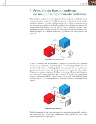 116 Unidad 4
1. Principio de funcionamiento
de máquinas de corriente continua
Atendiendo a los principios de inducción electromagnética estudiados en la
primera unidad, si una espira o bobina se mueve en el interior de un campo
magnético inductor cortando sus líneas de fuerza, en ella se genera una fuerza
electromotriz que puede ser utilizada en el exterior mediante un sistema de
conmutación denominado colector. En este caso la máquina funciona como
generador (dinamo), ya que es capaz de transformar energía mecánica (la pro-
ducida en el giro de la bobina) en eléctrica (la obtenida en los terminales del
colector).
Giro
a Figura 4.1. Generador elemental.
Si por el contrario, por dicha bobina o espira se hace circular una corriente
eléctrica, esta genera un campo magnético con diferente polaridad en cada
uno de sus lados activos. Si dicha polaridad se hace coincidir con la del campo
inductor, la bobina produce un par de fuerzas que la hace girar sobre su eje.
Así, como el colector, que está dividido en dos zonas de contacto (delgas),
gira también, la conmutación hace que el sentido de la corriente se mantenga
siempre en el mismo lado del campo, conservando así la polaridad del campo
inducido respecto al campo principal y, por tanto, el giro continuado de la
bobina.
Par
a Figura 4.2. Motor elemental.
Todas las máquinas de corriente continua son reversibles, ya que pueden transfor-
mar energía mecánica en eléctrica, y viceversa. Es decir, pueden funcionar como
generador (dinamo) o como motor.
04 Maquinas electricas.indd 116 17/07/12 08:08
 