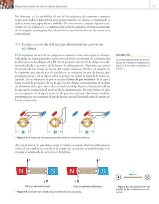Máquinas rotativas de corriente continua 117
No obstante, en la actualidad el uso de las máquinas de corriente continua
como generadores (dinamos) está prácticamente en desuso o restringido a
aplicaciones muy específicas y aisladas. Por este motivo, aunque algunos con-
ceptos de los expuestos a continuación podrían aplicarse al funcionamiento
de la máquina como generador, el estudio se centrará en el caso de actuar esta
como motor.
1.1. Funcionamiento del motor elemental en corriente
continua
En la siguiente secuencia de imágenes se muestra cómo una espira es alimen-
tada (para su funcionamiento como motor) desde un sistema de conmutación
(colector) con dos delgas (A y B). En la posición inicial (1) la delga A es ali-
mentada desde el positivo de la fuente de alimentación. Teniendo en cuenta
el sentido de las líneas de fuerza del campo inductor (N-S) y el sentido de
la corriente que circula por el conductor, se originará un par de fuerzas que
producirá un giro de la espira sobre su propio eje según la regla de la mano iz-
quierda. En esa situación el par es máximo (línea de par máximo). Si la espira
logra vencer la posición (2) en la que las dos delgas cortocircuitan el sistema
de alimentación y, por tanto, el par es nulo, la delga B pasa a la posición (3) en
la que queda conectada al positivo de la alimentación. De esta forma, el lado
activo opuesto de la espira es recorrido por una corriente del mismo sentido,
presentándose nuevamente el par de fuerzas inicial, haciendo girar la espira de
forma continuada.
F F
+
–
+
–
N S N S N S
+
–
A
B B
B
A
A
1 2 3
F F
a Figura 4.3. Principio de funcionamiento del motor en corriente continua.
Así, en el motor de una única espira o bobina, se puede observar gráficamente
cómo el par cambia de sentido si el campo de excitación se mantiene fijo y se
invierte el sentido de la corriente en la bobina.
N S
N S
F
F
F
F
Giro en sentido horario Giro en sentido antihorario
a Figura 4.4. Inversión del sentido de giro del motor de una espira.
La entrada de corriente en el con-
ductor se representa mediante un
aspa (x) y la salida mediante un
punto (·).
recuerda
I
a Figura 4.5. Representación del
sentido de la corriente en un con-
ductor.
04 Maquinas electricas.indd 117 17/07/12 08:08
 