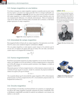 Magnetismo y electromagnetismo 11
3.3. Campo magnético en una bobina
Si se desea conseguir un campo magnético superior, se pueden unir en serie varias
de estas espiras y así sumar sus campos parciales. Esto se consigue realizando con
el conductor una bobina o solenoide. En este caso, para conocer cuál es el sentido
del campo magnético, se utiliza también la regla de la mano derecha, pero con
una interpretación diferente a la utilizada anteriormente. Ahora el sentido de
cierre de los dedos sobre la bobina indica el sentido de la corriente y el del dedo
pulgar representa el campo magnético.
N
S
a Figura 1.15. Campo magnético en una bobina.
3.4. Intensidad de campo magnético
Esta magnitud indica la fuerza de un campo magnético. Se representa con el sím-
bolo H y tiene como unidad el amperio-vuelta/metro (Av/m).
Así, un campo magnético es más intenso cuanto mayor es la corriente que lo
recorre (I) y el número de espiras (N) que lo forma. Por otro lado, será menor
cuanto mayor es la longitud de la bobina (L).
H =
N · I
L
3.5. Fuerza magnetomotriz
Es la fuerza que permite mantener el campo magnético en un circuito electromag-
nético, por ejemplo en el de una bobina. La fuerza magnetomotriz se representa
por la letra F, aunque en ocasiones puede mostrarse como f.m.m, y se mide en
amperios-vuelta (Av).
Matemáticamente la fuerza magnetomotriz es directamente proporcional a la
corriente (I) que recorre el circuito, siendo la constante de proporcionalidad el
número de espiras (N) que lo forman.
F = N · I
Así, se puede afirmar que la intensidad de campo magnético (H) es directamente
proporcional a la fuerza magnetomotriz (F) e inversamente proporcional a la
longitud de la bobina (L).
H =
F
L
3.6. Circuito magnético
Si a una bobina se le introduce una barra de hierro en su interior, se comprueba que
los efectos del campo magnético generado aumentan de forma considerable. Esto
es fácilmente comprobable acercando la sonda de un teslámetro a un circuito con
núcleo y a otro sin él.
a Figura 1.16. Hans Christian Oers-
ted.
a Figura 1.17. Bobina del circuito
magnético de un relé industrial.
El físico danés Oersted fue el pri-
mero en evidenciar (en 1820) la
relación que había entre electrici-
dad y magnetismo. Probó que el
paso de una corriente eléctrica por
un circuito provocaba un campo
magnético a su alrededor.
saber más
01 Maquinas electricas.indd 11 16/07/12 11:53
 
