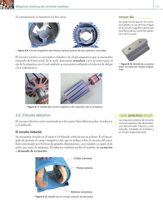 Máquinas rotativas de corriente continua 119
A continuación se muestran los dos casos.
a Figura 4.9. Circuito magnético del inductor (piezas polares de tipo saliente y ranurado).
El circuito rotativo es un tambor cilíndrico de chapa magnética que se encuentra
ranurado de forma axial. Se le suele denominar armadura y por su centro pasa el
eje de la máquina, en el cual también se encuentra embutido el colector de delgas
y los rodamientos.
a Figura 4.11. Detalle del circuito magnético del inducido y de su armadura.
2.2. Circuito eléctrico
El circuito eléctrico está constituido por dos partes bien diferenciadas: el inductor
y el inducido.
El circuito inductor
Se encuentra alojado en el estator y bobinado sobre las piezas polares. Es el encar-
gado de generar el campo magnético fijo que se induce sobre el circuito del rotor.
Está constituido por bobinas de grandes dimensiones, cuyo número es igual al de
polos que tiene la máquina. El inductor también recibe el nombre de excitación
o devanado de excitación.
Bobinas inductoras
Culata (carcasa)
Piezas polares
a Figura 4.12. Detalle de un circuito inductor de dos polos.
De igual forma que en los trans-
formadores, el uso de finas chapas
en el circuito magnético disminuye
los efectos de las corrientes parási-
tas o de Foucault.
recuerda
a Figura 4.10. Detalle de una pieza
polar formada por chapas magné-
ticas.
Las máquinas rotativas de corriente
continua requieren dos devanados:
uno denominado inductor y otro
inducido, instalados en el estator y
en el rotor respectivamente.
caso práctico inicial
04 Maquinas electricas.indd 119 17/07/12 08:09
 