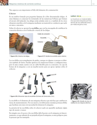 Máquinas rotativas de corriente continua 121
Tres aspectos son importantes al hilo del elemento de conmutación:
Colector
Es un tambor formado por pequeñas láminas de cobre denominadas delgas. A
estas láminas se conectan los terminales de las numerosas bobinas que forman
el circuito del inducido. Las delgas están aisladas entre sí, y también de los otros
elementos metálicos de la máquina mediante un material no conductor que suele
ser mica o micanita.
Sobre el colector se apoyan las escobillas, que son las encargadas de establecer la
conexión eléctrica con el inducido a través de las delgas.
Las escobillas son normalmente de grafito, aunque en algunas ocasiones se fabri-
can también de latón. Pueden aparecer de numerosas formas y configuraciones,
pero la más común cuenta con un cable flexible para su conexión a la caja de
bornes de la máquina y con un muelle-resorte para un apoyo óptimo sobre el
colector.
a Figura 4.18. Diferentes tipos de escobillas (Cortesía de Sintercarbo, S.A.).
La escobilla es el elemento de una máquina eléctrica que más hay que cambiar en
tareas de mantenimiento. Por ese motivo, los fabricantes instalan portaescobillas
que facilitan esta tarea sin necesidad de desmotar la máquina.
La presión de las escobillas sobre el colector suele ser ajustable mediante algún
tipo de resorte o tensor.
En ningún caso el acceso a las escobillas debe hacerse con la máquina en funcio-
namiento, ya que además de ser perjudicial para la máquina, es muy peligroso para
la persona que las manipula.
a Figura 4.19. Detalle de dos es-
cobillas de una máquina eléctrica.
a Figura 4.16. Colector de delgas.
Escobilla
Colector
Cable de conexión
a Figura 4.17. Detalle de escobilla sobre colector.
La micanita es un material dieléc-
trico que está compuesto por finas
láminas de mica adheridas entre sí
por medio de goma o laca.
saber más
04 Maquinas electricas.indd 121 17/07/12 08:09
 