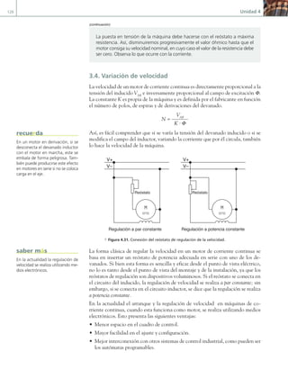 126 Unidad 4
3.4. Variación de velocidad
La velocidad de un motor de corriente continua es directamente proporcional a la
tensión del inducido VAB
e inversamente proporcional al campo de excitación Φ.
La constante K es propia de la máquina y es definida por el fabricante en función
el número de polos, de espiras y de derivaciones del devanado.
N =
VAB
K · Φ
Así, es fácil comprender que si se varía la tensión del devanado inducido o si se
modifica el campo del inductor, variando la corriente que por él circula, también
lo hace la velocidad de la máquina.
V+
V–
Reóstato Reóstato
V+
V–
Regulación a par constante Regulación a potencia constante
a Figura 4.31. Conexión del reóstato de regulación de la velocidad.
La forma clásica de regular la velocidad en un motor de corriente continua se
basa en insertar un reóstato de potencia adecuada en serie con uno de los de-
vanados. Si bien esta forma es sencilla y eficaz desde el punto de vista eléctrico,
no lo es tanto desde el punto de vista del montaje y de la instalación, ya que los
reóstatos de regulación son dispositivos voluminosos. Si el reóstato se conecta en
el circuito del inducido, la regulación de velocidad se realiza a par constante; sin
embargo, si se conecta en el circuito inductor, se dice que la regulación se realiza
a potencia constante.
En la actualidad el arranque y la regulación de velocidad en máquinas de co-
rriente continua, cuando esta funciona como motor, se realiza utilizando medios
electrónicos. Esto presenta las siguientes ventajas:
• Menor espacio en el cuadro de control.
• Mayor facilidad en el ajuste y configuración.
• Mejor interconexión con otros sistemas de control industrial, como pueden ser
los autómatas programables.
La puesta en tensión de la máquina debe hacerse con el reóstato a máxima
resistencia. Así, disminuiremos progresivamente el valor óhmico hasta que el
motor consiga su velocidad nominal, en cuyo caso el valor de la resistencia debe
ser cero. Observa lo que ocurre con la corriente.
En un motor en derivación, si se
desconecta el devanado inductor
con el motor en marcha, este se
embala de forma peligrosa. Tam-
bién puede producirse este efecto
en motores en serie si no se coloca
carga en el eje.
recuerda
En la actualidad la regulación de
velocidad se realiza utilizando me-
dios electrónicos.
saber más
(continuación)
04 Maquinas electricas.indd 126 17/07/12 08:09
 