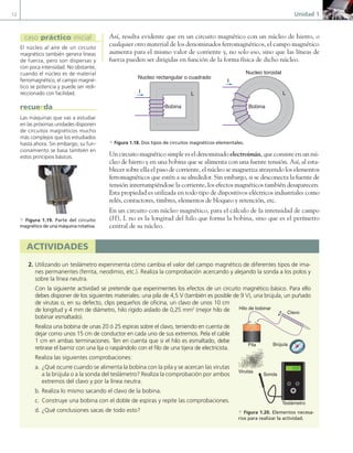 12 Unidad 1
Así, resulta evidente que en un circuito magnético con un núcleo de hierro, o
cualquier otro material de los denominados ferromagnéticos, el campo magnético
aumenta para el mismo valor de corriente y, no solo eso, sino que las líneas de
fuerza pueden ser dirigidas en función de la forma física de dicho núcleo.
L L
Nucleo rectangular o cuadrado
Nucleo toroidal
Bobina Bobina
I
I
a Figura 1.18. Dos tipos de circuitos magnéticos elementales.
Un circuito magnético simple es el denominado electroimán, que consiste en un nú-
cleo de hierro y en una bobina que se alimenta con una fuente tensión. Así, al esta-
blecer sobre ella el paso de corriente, el núcleo se magnetiza atrayendo los elementos
ferromagnéticos que estén a su alrededor. Sin embargo, si se desconecta la fuente de
tensión interrumpiéndose la corriente, los efectos magnéticos también desaparecen.
Esta propiedad es utilizada en todo tipo de dispositivos eléctricos industriales como
relés, contactores, timbres, elementos de bloqueo y retención, etc.
En un circuito con núcleo magnético, para el cálculo de la intensidad de campo
(H), L no es la longitud del hilo que forma la bobina, sino que es el perímetro
central de su núcleo.
El núcleo al aire de un circuito
magnético también genera líneas
de fuerza, pero son dispersas y
con poca intensidad. No obstante,
cuando el núcleo es de material
ferromagnético, el campo magné-
tico se potencia y puede ser redi-
reccionado con facilidad.
caso práctico inicial
Las máquinas que vas a estudiar
en las próximas unidades disponen
de circuitos magnéticos mucho
más complejos que los estudiados
hasta ahora. Sin embargo, su fun-
cionamiento se basa también en
estos principios básicos.
recuerda
a Figura 1.19. Parte del circuito
magnético de una máquina rotativa.
actividades
2. Utilizando un teslámetro experimenta cómo cambia el valor del campo magnético de diferentes tipos de ima-
nes permanentes (ferrita, neodimio, etc.). Realiza la comprobación acercando y alejando la sonda a los polos y
sobre la línea neutra.
Con la siguiente actividad se pretende que experimentes los efectos de un circuito magnético básico. Para ello
debes disponer de los siguientes materiales: una pila de 4,5 V (también es posible de 9 V), una brújula, un puñado
de virutas o, en su defecto, clips pequeños de oficina, un clavo de unos 10 cm
de longitud y 4 mm de diámetro, hilo rígido aislado de 0,25 mm2
(mejor hilo de
bobinar esmaltado).
Realiza una bobina de unas 20 ó 25 espiras sobre el clavo, teniendo en cuenta de
dejar como unos 15 cm de conductor en cada uno de sus extremos. Pela el cable
1 cm en ambas terminaciones. Ten en cuenta que si el hilo es esmaltado, debe
retirase el barniz con una lija o raspándolo con el filo de una tijera de electricista.
Realiza las siguientes comprobaciones:
a. ¿Qué ocurre cuando se alimenta la bobina con la pila y se acercan las virutas
a la brújula o a la sonda del teslámetro? Realiza la comprobación por ambos
extremos del clavo y por la línea neutra.
b. Realiza lo mismo sacando el clavo de la bobina.
c. Construye una bobina con el doble de espiras y repite las comprobaciones.
d. ¿Qué conclusiones sacas de todo esto?
|
|
|
|
|
|
|
|
|
|
|
|
||
|
|
|
|
|
|
|
|
|||||||||||||||||||
|
|
|
|
|
|
|
|
|
|
|
|
|
|
|
|
|
|
|
|
|
|
|
100
0
50
|
|
|
|
|
|
|
|
|
|
|
|
||
|
|
|
|
|
|
|
|
|||||||||||||||||||
|
|
|
|
|
|
|
|
|
|
|
|
|
|
|
|
|
|
|
|
|
|
|
100
0
50
50
|
|
|
|
|
|
|
|
|
|
|
|
||
|
|
|
|
|
|
|
|
|||||||||||||||||||
|
|
|
|
|
|
|
|
|
|
|
|
|
|
|
|
|
|
|
|
|
|
|
100
0
Sonda
Teslámetro
Brújula
Pila
Clavo
Hilo de bobinar
Virutas
a Figura 1.20. Elementos necesa-
rios para realizar la actividad.
01 Maquinas electricas.indd 12 16/07/12 11:53
 