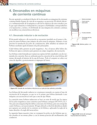 Máquinas rotativas de corriente continua 129
4. Devanados en máquinas
de corriente continua
En este apartado se estudiará el diseño de los devanados en máquinas de corriente
continua desde el punto de vista de su esquema y su ejecución. El cálculo eléctri-
co o redimensionado de la máquina se sale de los objetivos de estos estudios, por
lo que aquí solamente se trabajarán los conceptos y habilidades correspondientes
a la reparación e, incluso, al rebobinado de una máquina de corriente continua
sin modificar sus características eléctricas.
4.1. Devanado inductor o de excitación
El devanado inductor o de excitación se encuentra instalado en el estator y dis-
pone de tantas bobinas como número de polos tiene la máquina. Además, si está
prevista la instalación de polos de conmutación, debe añadirse un número de
bobinas auxiliares igual al número de polos principales.
Cada bobina debe generar un polo magnético. Así, al menos debe haber dos
bobinas de signos contrarios para generar un campo magnético de excitación.
Las bobinas están formadas por numerosas espiras de hilo esmaltado con dos ter-
minales de conexión. Estos se utilizarán para la conexión de las otras bobinas del
mismo devanado al interior de la caja de bornes. Todo el conjunto se cubre con
cinta de algodón y posteriormente se impregna de barniz.
a Figura 4.37. Detalle de una bobina inductora en un polo de tipo saliente y extraíble.
Las bobinas del devanado inductor se construyen teniendo en cuenta el tipo de
excitación de la máquina, ya que no es lo mismo una bobina destinada a una
máquina con excitación en serie que a una de tipo Shunt.
La conexión entre bobinas inductoras se hace en serie de modo que los signos
de los polos magnéticos sean contrarios para bobinas contiguas (N-S-N-S, etc.).
Así, para una máquina bipolar deben conectarse dos bobinas, para una tetrapolar
cuatro bobinas, y así sucesivamente. El signo del polo es fácil de identificar, dando
por supuesto un sentido de la corriente en la bobina y aplicando la regla de la
mano derecha o la regla del sacacorchos.
La siguiente figura muestra cómo se consiguen los polos en dos bobinas que es-
tén situadas en un mismo plano y con la misma posición del arrollamiento del
conductor.
Terminales del hilo
esmaltado
Fundas aislantes
Hueco para la
pieza polar
Bobina encintada
a Figura 4.36. Bobina polar o in-
ductora.
a Figura 4.38. Forma de averiguar
la polaridad de la bobina.
04 Maquinas electricas.indd 129 17/07/12 08:09
 