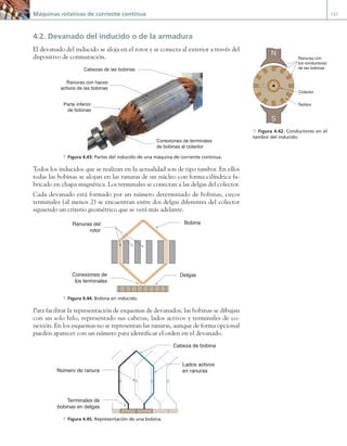 Máquinas rotativas de corriente continua 131
4.2. Devanado del inducido o de la armadura
El devanado del inducido se aloja en el rotor y se conecta al exterior a través del
dispositivo de conmutación.
Parte inferior
de bobinas
Conexiones de terminales
de bobinas al colector
Cabezas de las bobinas
Ranuras con haces
activos de las bobinas
a Figura 4.43. Partes del inducido de una máquina de corriente continua.
Todos los inducidos que se realizan en la actualidad son de tipo tambor. En ellos
todas las bobinas se alojan en las ranuras de un núcleo con forma cilíndrica fa-
bricado en chapa magnética. Los terminales se conectan a las delgas del colector.
Cada devanado está formado por un número determinado de bobinas, cuyos
terminales (al menos 2) se encuentran entre dos delgas diferentes del colector
siguiendo un criterio geométrico que se verá más adelante.
Conexiones de
los terminales
Bobina
Delgas
Ranuras del
rotor
a Figura 4.44. Bobina en inducido.
Para facilitar la representación de esquemas de devanados, las bobinas se dibujan
con un solo hilo, representado sus cabezas, lados activos y terminales de co-
nexión. En los esquemas no se representan las ranuras, aunque de forma opcional
pueden aparecer con un número para identificar el orden en el devanado.
3
3 4 5
5 6
Lados activos
en ranuras
Cabeza de bobina
Terminales de
bobinas en delgas
Número de ranura
a Figura 4.45. Representación de una bobina.
N
S
Ranuras con
los conductores
de las bobinas
Tambor
Colector
a Figura 4.42. Conductores en el
tambor del inducido.
04 Maquinas electricas.indd 131 17/07/12 08:09
 