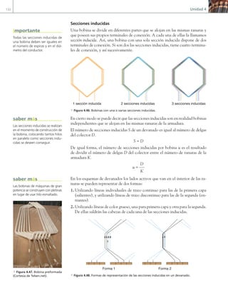 132 Unidad 4
Secciones inducidas
Una bobina se divide en diferentes partes que se alojan en las mismas ranuras y
que poseen sus propios terminales de conexión. A cada una de ellas la llamamos
sección inducida. Así, una bobina con una sola sección inducida dispone de dos
terminales de conexión. Si son dos las secciones inducidas, tiene cuatro termina-
les de conexión, y así sucesivamente.
1 sección inducida 2 secciones inducidas 3 secciones inducidas
a Figura 4.46. Bobinas con una o varias secciones inducidas.
En cierto modo se puede decir que las secciones inducidas son en realidad bobinas
independientes que se alojan en las mismas ranuras de la armadura.
El número de secciones inducidas S de un devanado es igual al número de delgas
del colector D.
S = D
De igual forma, el número de secciones inducidas por bobina u es el resultado
de dividir el número de delgas D del colector entre el número de ranuras de la
armadura K.
u =
D
K
En los esquemas de devanados los lados activos que van en el interior de las ra-
nuras se pueden representar de dos formas:
1. Utilizando líneas individuales de trazo continuo para las de la primera capa
(salientes), y utilizando líneas de trazo discontinuo para las de la segunda (en-
trantes).
2. Utilizando líneas de color grueso, una para primera capa y otra para la segunda.
De ellas saldrán las cabezas de cada una de las secciones inducidas.
3
Forma 1 Forma 2
a Figura 4.48. Formas de representación de las secciones inducidas en un devanado.
Todas las secciones inducidas de
una bobina deben ser iguales en
el número de espiras y en el diá-
metro del conductor.
importante
Las secciones inducidas se realizan
en el momento de construcción de
la bobina, colocando tantos hilos
en paralelo como secciones indu-
cidas se deseen conseguir.
saber más
Las bobinas de máquinas de gran
potencia se construyen con pletinas
en lugar de usar hilo esmaltado.
saber más
a Figura 4.47. Bobina preformada
(Cortesía de Telsen.net).
04 Maquinas electricas.indd 132 17/07/12 08:09
 
