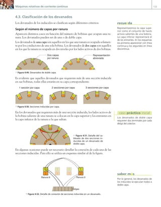 Máquinas rotativas de corriente continua 133
4.3. Clasificación de los devanados
Los devanados de los inducidos se clasifican según diferentes criterios:
Según el número de capas por ranura
Aparecen distintos casos en función del número de bobinas que ocupan una ra-
nura. Los devanados pueden ser de una o de doble capa.
Los devanados de una capa son aquellos en los que una ranura es ocupada solamen-
te por los conductores de una sola bobina. Los devanados de dos capas son aquellos
en los que la ranura es ocupada en dos niveles por los lados activos de dos bobinas.
Dos capas
por ranura
Representación
abreviada
a Figura 4.49. Devanados de doble capa.
Es evidente que aquellos devanados que requieran más de una sección inducida
en sus bobinas, todas ellas estarán en su capa correspondiente.
1 sección por capa 2 secciones por capa 3 secciones por capa
a Figura 4.50. Secciones inducidas por capa.
En los devanados que requieren más de una sección inducida, los lados activos de
la bobina saliente de una ranura se colocan en la capa superior y los entrantes en
la capa inferior de la ranura a la que saltan.
En algunas ocasiones puede ser necesario detallar la conexión de cada una de las
secciones inducidas. Para ello se utiliza un esquema similar al de la figura.
Ranura 6
Delgas
Ranura 9
a Figura 4.52. Detalle de conexión de secciones inducidas en un devanado.
Por lo general, los devanados de
los inducidos se ejecutan todos a
doble capa.
saber más
Representaremos la capa supe-
rior como el conjunto de haces
activos salientes de una bobina.
La capa inferior representará el
de los entrantes. En los esquemas
los primeros aparecerán con línea
continua y los segundos en línea
discontinua.
recuerda
Los devanados de doble capa
requieren dos terminales por cada
delga del colector.
caso práctico inicial
c Figura 4.51. Detalle del ca-
bleado de dos secciones in-
ducidas de un devanado de
doble capa.
04 Maquinas electricas.indd 133 17/07/12 08:09
 