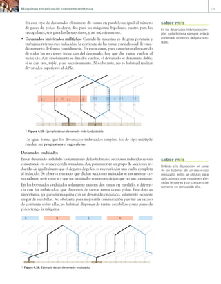 Máquinas rotativas de corriente continua 135
En este tipo de devanados el número de ramas en paralelo es igual al número
de pares de polos. Es decir, dos para las máquinas bipolares, cuatro para las
tetrapolares, seis para las hexapolares, y así sucesivamente.
• Devanados imbricados múltiples. Cuando la máquina es de gran potencia y
trabaja con tensiones reducidas, la corriente de las ramas paralelas del devana-
do aumenta de forma considerable. En estos casos, para completar el recorrido
de todas las secciones inducidas del devanado, hay que dar varias vueltas al
inducido. Así, si solamente se dan dos vueltas, el devanado se denomina doble;
si se dan tres, triple, y así sucesivamente. No obstante, no es habitual realizar
devanados superiores al doble.
1
8 3 5 6 7
1 2 3 4 5 6 7 8
N S
2 4
a Figura 4.55. Ejemplo de un devanado imbricado doble.
De igual forma que los devanados imbricados simples, los de tipo múltiple
pueden ser progresivos o regresivos.
Devanados ondulados
En un devanado ondulado los terminales de las bobinas o secciones inducidas se van
conectando en avance con la armadura. Así, para recorrer un grupo de secciones in-
ducidas de igual número que el de pares de polos, es necesario dar una vuelta completa
al inducido. Se observa entonces que dichas secciones inducidas se encuentran co-
nectadas en serie entre sí y que sus terminales se unen en delgas que no son contiguas.
En los bobinados ondulados solamente existen dos ramas en paralelo, a diferen-
cia con los imbricados, que disponen de tantas ramas como polos. Este dato es
importante, ya que una máquina con un devanado ondulado, solamente requiere
un par de escobillas. No obstante, para mejorar la conmutación y evitar un exceso
de corriente sobre ellas, es habitual disponer de tantas escobillas como pares de
polos tenga la máquina.
1 8
S N S N
2 3 4 5 6 7 9 10 11 12 13
1 2
13
3
1
12
2
1 3 4
4 5 6 7 8
8 9
9 10
0
1
1 11
1
a Figura 4.56. Ejemplo de un devanado ondulado.
En los devanados imbricados sim-
ples cada bobina siempre estará
conectada entre dos delgas conti-
guas.
saber más
Debido a la disposición en serie
de las bobinas de un devanado
ondulado, estos se utilizan para
aplicaciones que requieren ele-
vadas tensiones y un consumo de
corriente no demasiado alto.
saber más
04 Maquinas electricas.indd 135 17/07/12 08:09
 