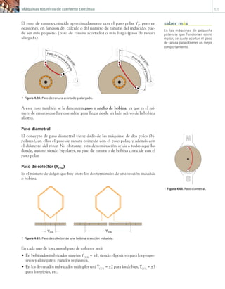 Máquinas rotativas de corriente continua 137
El paso de ranura coincide aproximadamente con el paso polar YP
, pero en
ocasiones, en función del cálculo o del número de ranuras del inducido, pue-
de ser más pequeño (paso de ranura acortado) o más largo (paso de ranura
alargado).
N
N
S
S
Pas
o
p
o
l
a
r
Paso de
r
a
n
u
r
a
a
l
a
r
g
a
d
o
N
N
S
S
Pas
o
p
o
l
a
r
Paso de ranura
a
c
o
r
t
a
d
o
a Figura 4.59. Paso de ranura acortado y alargado.
A este paso también se le denomina paso o ancho de bobina, ya que es el nú-
mero de ranuras que hay que saltar para llegar desde un lado activo de la bobina
al otro.
Paso diametral
El concepto de paso diametral viene dado de las máquinas de dos polos (bi-
polares), en ellas el paso de ranura coincide con el paso polar, y además con
el diámetro del rotor. No obstante, esta denominación se da a todas aquellas
donde, aun no siendo bipolares, su paso de ranura o de bobina coincide con el
paso polar.
Paso de colector (YCOL
)
Es el número de delgas que hay entre los dos terminales de una sección inducida
o bobina.
YCOL YCOL
a Figura 4.61. Paso de colector de una bobina o sección inducida.
En cada uno de los casos el paso de colector será:
• En bobinados imbricados simples YCOL
= ±1, siendo el positivo para los progre-
sivos y el negativo para los regresivos.
• En los devanados imbricados múltiples será YCOL
= ±2 para los dobles, YCOL
= ±3
para los triples, etc.
En las máquinas de pequeña
potencia que funcionan como
motor, se suele acortar el paso
de ranura para obtener un mejor
comportamiento.
saber más
N
S
a Figura 4.60. Paso diametral.
04 Maquinas electricas.indd 137 17/07/12 08:09
 