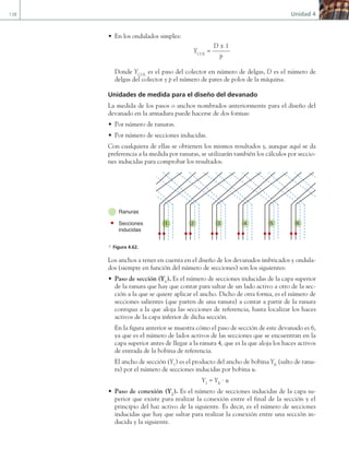 138 Unidad 4
• En los ondulados simples:
YCOL
=
D ± 1
p
Donde YCOL
es el paso del colector en número de delgas, D es el número de
delgas del colector y p el número de pares de polos de la máquina.
Unidades de medida para el diseño del devanado
La medida de los pasos o anchos nombrados anteriormente para el diseño del
devanado en la armadura puede hacerse de dos formas:
• Por número de ranuras.
• Por número de secciones inducidas.
Con cualquiera de ellas se obtienen los mismos resultados y, aunque aquí se da
preferencia a la medida por ranuras, se utilizarán también los cálculos por seccio-
nes inducidas para comprobar los resultados.
Ranuras
Secciones
inducidas
1 2 3 4 5 6
a Figura 4.62.
Los anchos a tener en cuenta en el diseño de los devanados imbricados y ondula-
dos (siempre en función del número de secciones) son los siguientes:
• Paso de sección (Y1
). Es el número de secciones inducidas de la capa superior
de la ranura que hay que contar para saltar de un lado activo a otro de la sec-
ción a la que se quiere aplicar el ancho. Dicho de otra forma, es el número de
secciones salientes (que parten de una ranura) a contar a partir de la ranura
contigua a la que aloja las secciones de referencia, hasta localizar los haces
activos de la capa inferior de dicha sección.
En la figura anterior se muestra cómo el paso de sección de este devanado es 6,
ya que es el número de lados activos de las secciones que se encuentran en la
capa superior antes de llegar a la ranura 4, que es la que aloja los haces activos
de entrada de la bobina de referencia.
El ancho de sección (Y1
) es el producto del ancho de bobina YK
(salto de ranu-
ra) por el número de secciones inducidas por bobina u.
Y1
= YK
· u
• Paso de conexión (Y2
). Es el número de secciones inducidas de la capa su-
perior que existe para realizar la conexión entre el final de la sección y el
principio del haz activo de la siguiente. Es decir, es el número de secciones
inducidas que hay que saltar para realizar la conexión entre una sección in-
ducida y la siguiente.
04 Maquinas electricas.indd 138 17/07/12 08:09
 