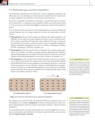 Magnetismo y electromagnetismo 13
3.7. Materiales para circuitos magnéticos
Los materiales utilizados para los núcleos de circuitos magnéticos pueden ser de
diferentes tipos; sin embargo, no todos tienen un comportamiento similar ante
el campo magnético que generan o ante el que están expuestos.
Sin entrar en detalles matemáticos avanzados, se puede decir que los átomos
de los materiales se comportan como pequeños imanes que interactúan entre
sí. A estos átomos se les denomina spines y tienen una orientación magnética
propia.
Así, en función de la orientación y de la magnitud de estos spines, además del
comportamiento ante un campo magnético externo, los materiales se clasifi-
can en:
• Diamagnéticos. En este tipo los spines no disponen de campo magnético; sin
embargo, si se les aplica un campo magnético externo, estos se orientan en sen-
tido contrario a las líneas de fuerza del campo inductor. Por tanto, se dice que
los materiales de este tipo no interaccionan con otros materiales magnéticos.
Algunos materiales diamagnéticos son el oro, el silicio, el hidrógeno, el helio,
el cobre, el germanio, el bronce, el grafito, etc.
• Paramagnéticos. En este tipo los spines sí disponen de su propio campo mag-
nético. Así, cuando se les aplica un campo externo, algunos de ellos tienden a
orientarse ligeramente en el sentido de las líneas de fuerza del campo principal.
Algunos materiales paramagnéticos son el aire, el titanio, el aluminio, etc.
• Ferromagnéticos. Son aquellos en los cuales los átomos se alinean por comple-
to con las líneas de fuerza del campo externo. Es el tipo de material utilizado
para la fabricación de circuitos magnéticos en máquinas eléctricas, ya que para
valores de corriente no muy elevados, aumenta considerablemente la magne-
tización. El hierro es el material ferromagnético por excelencia, no obstante,
para la obtención de los mejores resultados en la conducción del campo, suele
alearse con cobalto, níquel y/o silicio.
H
Sin magnetización externa Con magnetización externa
a Figura 1.21. Orientación de los átomos de un material ferromagnético.
En cualquier caso, para el estudio de máquinas eléctricas, el material que no es
ferromagnético se considera amagnético, es decir, un material que no tiene nin-
gún comportamiento especial cuando se encuentra sometido a líneas de fuerza
magnéticas.
Los materiales para la constitución de núcleos en circuitos magnéticos se consi-
guen con aleaciones que facilitan la orientación aquí nombrada, como la deno-
minada chapa de grano orientado.
No todos los materiales son ade-
cuados para la construcción de
núcleos en circuitos magnéticos.
En función de la aplicación, deben
utilizarse unos u otros, siendo los
denominados ferromagnéticos los
más adecuados para la fabricación
de máquinas eléctricas.
caso práctico inicial
La chapa de grano orientado es
ideal para la construcción de trans-
formadores, ya que aumenta el
rendimiento y evita pérdidas por
exceso de calor. En la fabricación de
esta chapa se cuida la orientación
de sus cristales de forma que favo-
rezcan la dispersión de los campos
magnéticos por su interior.
caso práctico inicial
01 Maquinas electricas.indd 13 16/07/12 11:53
 
