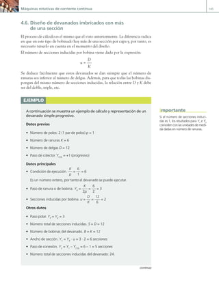 Máquinas rotativas de corriente continua 145
4.6. Diseño de devanados imbricados con más
de una sección
El proceso de cálculo es el mismo que el visto anteriormente. La diferencia radica
en que en este tipo de bobinado hay más de una sección por capa y, por tanto, es
necesario tenerlo en cuenta en el momento del diseño.
El número de secciones inducidas por bobina viene dado por la expresión:
u =
D
K
Se deduce fácilmente que estos devanados se dan siempre que el número de
ranuras sea inferior al número de delgas. Además, para que todas las bobinas dis-
pongan del mismo número de secciones inducidas, la relación entre D y K debe
ser del doble, triple, etc.
ejemplo
A continuación se muestra un ejemplo de cálculo y representación de un
devanado simple progresivo.
Datos previos
• Número de polos: 2 (1 par de polos) p = 1
• Número de ranuras K = 6
• Número de delgas D = 12
• Paso de colector YCOL
= +1 (progresivo)
Datos principales
• Condición de ejecución.
K
p
=
6
1
= 6
Es un número entero, por tanto el devanado se puede ejecutar.
• Paso de ranura o de bobina. YK
=
K
2p
=
6
2
= 3
• Secciones inducidas por bobina. u =
D
K
=
12
6
= 2
Otros datos
• Paso polar. YP
= YK
= 3
• Número total de secciones inducidas. S = D = 12
• Número de bobinas del devanado. B = K = 12
• Ancho de sección. Y1
= YK
· u = 3 · 2 = 6 secciones
• Paso de conexión. Y2
= Y1
– YCOL
= 6 – 1 = 5 secciones
• Número total de secciones inducidas del devanado: 24.
Si el número de secciones induci-
das es 1, los resultados para Y1
e Y2
coinciden con las unidades de medi-
da dadas en número de ranuras.
importante
(continúa)
04 Maquinas electricas.indd 145 17/07/12 08:10
 
