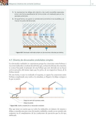 Máquinas rotativas de corriente continua 147
4.7. Diseño de devanados ondulados simples
Los devanados ondulados se caracterizan porque las conexiones entre bobinas o
secciones inducidas se realizan de tal forma que, en función del paso de conexión,
se avanza buscando el principio de una bobina que esté afectada en sus haces
activos por polos del mismo signo que los polos, de sus respectivos haces, de la
bobina inicial.
De esta forma, si una vez realizado el esquema, se siguen las conexiones entre
bobinas completando una vuelta a la armadura, se llegará a la delga contigua a
la que se partió.
N S N S
Delga de cierre de la primera vuelta
Delga de partida
a Figura 4.82. Vuelta completa de un devanado ondulado.
Hay que tener en cuenta que no todos los inducidos, en número de ranuras y
delgas, se pueden ejecutar como devanados ondulados, siendo en ese sentido más
exigentes en el cumplimiento de las condiciones de ejecución que los de tipo
imbricado
5. Se representan las delgas del colector y las cuatro escobillas separadas
entre sí de forma equidistante de forma similar a lo realizado para en los
ejemplos anteriores.
6. De igual forma, se supone un sentido de la corriente en las escobillas y se
marcan los polos del devanado.
N S
1
1 2 3 4 5 6 7 8 9 10
11 12
2 3 4 5 6
a Figura 4.81. Devanado imbricado simple con dos secciones inducidas por bobina.
04 Maquinas electricas.indd 147 17/07/12 08:10
 