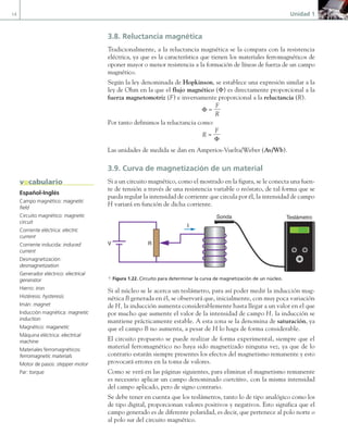 14 Unidad 1
3.8. Reluctancia magnética
Tradicionalmente, a la reluctancia magnética se la compara con la resistencia
eléctrica, ya que es la característica que tienen los materiales ferromagnéticos de
oponer mayor o menor resistencia a la formación de líneas de fuerza de un campo
magnético.
Según la ley denominada de Hopkinson, se establece una expresión similar a la
ley de Ohm en la que el flujo magnético (Φ) es directamente proporcional a la
fuerza magnetomotriz (F) e inversamente proporcional a la reluctancia (R).
Φ =
F
R
Por tanto definimos la reluctancia como:
R =
F
Φ
Las unidades de medida se dan en Amperios-Vuelta/Weber (Av/Wb).
3.9. Curva de magnetización de un material
Si a un circuito magnético, como el mostrado en la figura, se le conecta una fuen-
te de tensión a través de una resistencia variable o reóstato, de tal forma que se
pueda regular la intensidad de corriente que circula por él, la intensidad de campo
H variará en función de dicha corriente.
R
|
|
|
|
|
|
|
|
|
|
|
|
|
|
|
|
|
|
|
|
|
|
|||||||||||||||||||
|
|
|
|
|
|
|
|
|
|
|
|
|
|
|
|
|
|
|
|
|
|
|
100
0
50
|
|
|
|
|
|
|
|
|
|
|
|
|
|
|
|
|
|
|
|
|
|
|||||||||||||||||||
|
|
|
|
|
|
|
|
|
|
|
|
|
|
|
|
|
|
|
|
|
|
|
100
0
50
50
|
|
|
|
|
|
|
|
|
|
|
|
|
|
|
|
|
|
|
|
|
|
|||||||||||||||||||
|
|
|
|
|
|
|
|
|
|
|
|
|
|
|
|
|
|
|
|
|
|
|
100
0
Sonda Teslámetro
V
I
a Figura 1.22. Circuito para determinar la curva de magnetización de un núcleo.
Si al núcleo se le acerca un teslámetro, para así poder medir la inducción mag-
nética B generada en él, se observará que, inicialmente, con muy poca variación
de H, la inducción aumenta considerablemente hasta llegar a un valor en el que
por mucho que aumente el valor de la intensidad de campo H, la inducción se
mantiene prácticamente estable. A esta zona se la denomina de saturación, ya
que el campo B no aumenta, a pesar de H lo haga de forma considerable.
El circuito propuesto se puede realizar de forma experimental, siempre que el
material ferromagnético no haya sido magnetizado ninguna vez, ya que de lo
contrario estarán siempre presentes los efectos del magnetismo remanente y esto
provocará errores en la toma de valores.
Como se verá en las páginas siguientes, para eliminar el magnetismo remanente
es necesario aplicar un campo denominado coercitivo, con la misma intensidad
del campo aplicado, pero de signo contrario.
Se debe tener en cuenta que los teslámetros, tanto lo de tipo analógico como los
de tipo digital, proporcionan valores positivos y negativos. Esto significa que el
campo generado es de diferente polaridad, es decir, que pertenece al polo norte o
al polo sur del circuito magnético.
Español-Inglés
Campo magnético: magnetic
field
Circuito magnético: magnetic
circuit
Corriente eléctrica: electric
current
Corriente inducida: induced
current
Desmagnetización:
desmagnetization
Generador eléctrico: electrical
generator
Hierro: iron
Histéresis: hysteresis
Imán: magnet
Inducción magnética: magnetic
induction
Magnético: maganetic
Máquina eléctrica: electrical
machine
Materiales ferromagnéticos:
ferromagnetic materials
Motor de pasos: stepper motor
Par: torque
vocabulario
01 Maquinas electricas.indd 14 16/07/12 11:53
 
