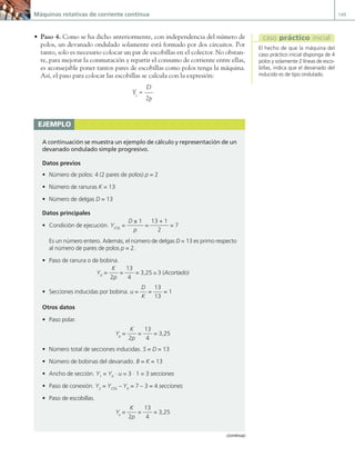 Máquinas rotativas de corriente continua 149
• Paso 4. Como se ha dicho anteriormente, con independencia del número de
polos, un devanado ondulado solamente está formado por dos circuitos. Por
tanto, solo es necesario colocar un par de escobillas en el colector. No obstan-
te, para mejorar la conmutación y repartir el consumo de corriente entre ellas,
es aconsejable poner tantos pares de escobillas como polos tenga la máquina.
Así, el paso para colocar las escobillas se calcula con la expresión:
Ye
=
D
2p
ejemplo
A continuación se muestra un ejemplo de cálculo y representación de un
devanado ondulado simple progresivo.
Datos previos
• Número de polos: 4 (2 pares de polos) p = 2
• Número de ranuras K = 13
• Número de delgas D = 13
Datos principales
• Condición de ejecución. YCOL
=
D ± 1
p
=
13 + 1
2
= 7
Es un número entero. Además, el número de delgas D = 13 es primo respecto
al número de pares de polos p = 2.
• Paso de ranura o de bobina.
YK
=
K
2p
=
13
4
= 3,25 ∼
_ 3 (Acortado)
• Secciones inducidas por bobina. u =
D
K
=
13
13
= 1
Otros datos
• Paso polar.
Yp
=
K
2p
=
13
4
= 3,25
• Número total de secciones inducidas. S = D = 13
• Número de bobinas del devanado. B = K = 13
• Ancho de sección. Y1
= YK
· u = 3 · 1 = 3 secciones
• Paso de conexión. Y2
= YCOL
– YK
= 7 – 3 = 4 secciones
• Paso de escobillas.
Ye
=
K
2p
=
13
4
= 3,25
(continúa)
El hecho de que la máquina del
caso práctico inicial disponga de 4
polos y solamente 2 líneas de esco-
billas, indica que el devanado del
inducido es de tipo ondulado.
caso práctico inicial
04 Maquinas electricas.indd 149 17/07/12 08:10
 