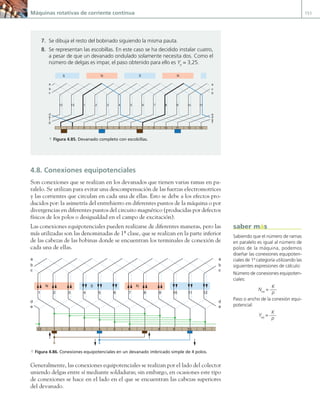 Máquinas rotativas de corriente continua 151
4.8. Conexiones equipotenciales
Son conexiones que se realizan en los devanados que tienen varias ramas en pa-
ralelo. Se utilizan para evitar una descompensación de las fuerzas electromotrices
y las corrientes que circulan en cada una de ellas. Esto se debe a los efectos pro-
ducidos por: la asimetría del entrehierro en diferentes puntos de la máquina o por
divergencias en diferentes puntos del circuito magnético (producidas por defectos
físicos de los polos o desigualdad en el campo de excitación).
Las conexiones equipotenciales pueden realizarse de diferentes maneras, pero las
más utilizadas son las denominadas de 1ª clase, que se realizan en la parte inferior
de las cabezas de las bobinas donde se encuentran los terminales de conexión de
cada una de ellas.
1
12 2 3 4 5 6 7 8 9 10 11
1 2 3 4 5 6 7 8 9 10 11 12
a
b
c c
b
d
e e
d
a
N N
S
a Figura 4.86. Conexiones equipotenciales en un devanado imbricado simple de 4 polos.
Generalmente, las conexiones equipotenciales se realizan por el lado del colector
uniendo delgas entre sí mediante soldaduras; sin embargo, en ocasiones este tipo
de conexiones se hace en el lado en el que se encuentran las cabezas superiores
del devanado.
7. Se dibuja el resto del bobinado siguiendo la misma pauta.
8. Se representan las escobillas. En este caso se ha decidido instalar cuatro,
a pesar de que un devanado ondulado solamente necesita dos. Como el
número de delgas es impar, el paso obtenido para ello es Ye
= 3,25.
1 8
S N S N
2 3 4 5 6 7 9 10 11 12 13
1 2
13
12 3 4 5 6 7 8 9 10 11
a
b
c
a
c
b
e
d
g
f
d
e
f
g
a Figura 4.85. Devanado completo con escobillas.
Sabiendo que el número de ramas
en paralelo es igual al número de
polos de la máquina, podemos
diseñar las conexiones equipoten-
ciales de 1ª categoría utilizando las
siguientes expresiones de cálculo:
Número de conexiones equipoten-
ciales:
Neq
=
K
p
Paso o ancho de la conexión equi-
potencial:
Yeq
=
K
p
saber más
04 Maquinas electricas.indd 151 17/07/12 08:10
 