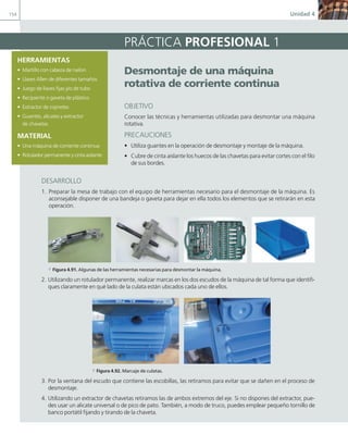 154 Unidad 4
HERRAMIENTAS
• Martillo con cabeza de nailon
• Llaves Allen de diferentes tamaños
• Juego de llaves fijas y/o de tubo
• Recipiente o gaveta de plástico
• Extractor de cojinetes
• Guantes, alicates y extractor
de chavetas
MATERIAL
• Una máquina de corriente continua
• Rotulador permanente y cinta aislante
PRÁCTICA PROFESIONAL 1
desmontaje de una máquina
rotativa de corriente continua
OBJETIVO
Conocer las técnicas y herramientas utilizadas para desmontar una máquina
rotativa.
PRECAUCIONES
• Utiliza guantes en la operación de desmontaje y montaje de la máquina.
• Cubre de cinta aislante los huecos de las chavetas para evitar cortes con el filo
de sus bordes.
DESARROLLO
1. Preparar la mesa de trabajo con el equipo de herramientas necesario para el desmontaje de la máquina. Es
aconsejable disponer de una bandeja o gaveta para dejar en ella todos los elementos que se retirarán en esta
operación.
a Figura 4.91. Algunas de las herramientas necesarias para desmontar la máquina.
2. Utilizando un rotulador permanente, realizar marcas en los dos escudos de la máquina de tal forma que identifi-
ques claramente en qué lado de la culata están ubicados cada uno de ellos.
a Figura 4.92. Marcaje de culatas.
3. Por la ventana del escudo que contiene las escobillas, las retiramos para evitar que se dañen en el proceso de
desmontaje.
4. Utilizando un extractor de chavetas retiramos las de ambos extremos del eje. Si no dispones del extractor, pue-
des usar un alicate universal o de pico de pato. También, a modo de truco, puedes emplear pequeño tornillo de
banco portátil fijando y tirando de la chaveta.
04 Maquinas electricas.indd 154 17/07/12 08:10
 