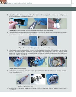 Máquinas rotativas de corriente continua 155
5. Cubre el hueco de la chaveta con un par de vueltas de cinta aislante, ya que el filo de sus bordes puede provocar
algún corte durante la manipulación del rotor.
a Figura 4.93. Retirada de escobillas, extracción de chavetas y taponado del hueco de la chaveta.
6. Si la máquina dispone de acoplamientos, ventiladores o cualquier otro elemento en su eje, es necesario retirarlo
utilizando un extractor de dimensiones adecuadas.
a Figura 4.94. Extracción de los acoples del eje de una máquina rotativa.
7. Utilizando las herramientas apropiadas, afloja los tornillos o pasadores que sujetan los escudos a la culata de la
máquina y, de forma cuidadosa, retira los escudos de ambos lados. Presta especial atención al desmontaje del
escudo en el que se encuentran los portaescobillas, ya que una manipulación precipitada e inadecuada puede
deteriorarlos de forma irremediable.
a Figura 4.95. Retirada de los escudos.
8. Si es necesario para realizar de forma cómoda las operaciones de rebobinado, retira con un extractor los cojine-
tes y el ventilador del eje.
a Figura 4.96. Máquina desmontada.
9. Con estas operaciones se concluye el desmontaje de la máquina, quedando lista para tareas de mantenimiento
o rebobinado.
04 Maquinas electricas.indd 155 17/07/12 08:10
 