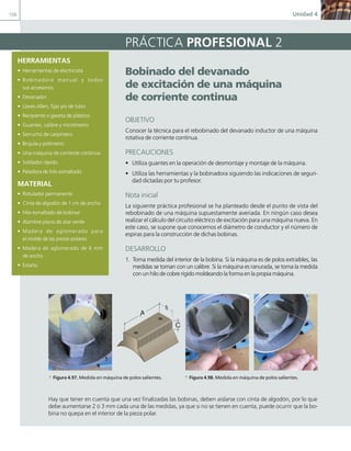 156 Unidad 4
HERRAMIENTAS
• Herramientas de electricista
• Bobinadora manual y todos
sus accesorios
• Devanador
• Llaves Allen, fijas y/o de tubo
• Recipiente o gaveta de plástico
• Guantes, calibre y micrómetro
• Serrucho de carpintero
• Brújula y polímetro
• Una máquina de corriente continua
• Soldador rápido
• Peladora de hilo esmaltado
MATERIAL
• Rotulador permanente
• Cinta de algodón de 1 cm de ancho
• Hilo esmaltado de bobinar
• Alambre plano de atar verde
• Madera de aglomerado para
el molde de las piezas polares
• Madera de aglomerado de 6 mm
de ancho
• Estaño
PRÁCTICA PROFESIONAL 2
Bobinado del devanado
de excitación de una máquina
de corriente continua
OBJETIVO
Conocer la técnica para el rebobinado del devanado inductor de una máquina
rotativa de corriente continua.
PRECAUCIONES
• Utiliza guantes en la operación de desmontaje y montaje de la máquina.
• Utiliza las herramientas y la bobinadora siguiendo las indicaciones de seguri-
dad dictadas por tu profesor.
Nota inicial
La siguiente práctica profesional se ha planteado desde el punto de vista del
rebobinado de una máquina supuestamente averiada. En ningún caso desea
realizar el cálculo del circuito eléctrico de excitación para una máquina nueva. En
este caso, se supone que conocemos el diámetro de conductor y el número de
espiras para la construcción de dichas bobinas.
DESARROLLO
1. Toma medida del interior de la bobina. Si la máquina es de polos extraíbles, las
medidas se toman con un calibre. Si la máquina es ranurada, se toma la medida
con un hilo de cobre rígido moldeando la forma en la propia máquina.
Hay que tener en cuenta que una vez finalizadas las bobinas, deben aislarse con cinta de algodón, por lo que
debe aumentarse 2 ó 3 mm cada una de las medidas, ya que si no se tienen en cuenta, puede ocurrir que la bo-
bina no quepa en el interior de la pieza polar.
Bobinado del devanado
de excitación de una máquina
de corriente continua
OBJETIVO
Conocer la técnica para el rebobinado del devanado inductor de una máquina
rotativa de corriente continua.
PRECAUCIONES
• Utiliza guantes en la operación de desmontaje y montaje de la máquina.
• Utiliza las herramientas y la bobinadora siguiendo las indicaciones de seguri-
dad dictadas por tu profesor.
Nota inicial
La siguiente práctica profesional se ha planteado desde el punto de vista del
rebobinado de una máquina supuestamente averiada. En ningún caso desea
realizar el cálculo del circuito eléctrico de excitación para una máquina nueva. En
este caso, se supone que conocemos el diámetro de conductor y el número de
espiras para la construcción de dichas bobinas.
DESARROLLO
1. Toma medida del interior de la bobina. Si la máquina es de polos extraíbles, las
medidas se toman con un calibre. Si la máquina es ranurada, se toma la medida
con un hilo de cobre rígido moldeando la forma en la propia máquina.
A
C
a Figura 4.97. Medida en máquina de polos salientes. a Figura 4.98. Medida en máquina de polos salientes.
04 Maquinas electricas.indd 156 17/07/12 08:10
 