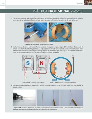 158 Unidad 4
PRÁCTICA PROFESIONAL 2 (cont.)
7. Con las herramientas adecuadas fija nuevamente las piezas polares en la culata. Ten la precaución de dejar los
terminales de las bobinas del lado en el que se encuentra el orificio que comunica con la caja de bornes.
a Figura 4.103. Montaje de piezas polares en culata.
8. Realiza la conexión entre bobinas de forma que cada pieza polar tenga un signo diferente. Para ello ayúdate de
la regla de la mano derecha tal y como se ha explicado en la unidad. En la figura de la izquierda se muestra cómo
deben conectarse las dos bobinas para conseguir polos de diferente signo. En la figura de la derecha se muestra
cómo están instaladas en la culata de la máquina y la conexión entre ellas.
N
S
I
I
N
S
I
I
J K
a Figura 4.104. Conexión entre bobinas. a Figura 4.105. Instalación y conexión entre ellas.
9. Utiliza la técnica de soldadura blanda para unir los terminales de las bobinas. Cubre la unión con tubo flexible de
fibra de vidrio.
a Figura 4.106. Secuencia de montaje: en primer lugar se pelan los terminales que vamos a unir, más tarde se inserta el tubo
flexible en uno de los terminales y, finalmente, se retuerce un hilo sobre el otro.
04 Maquinas electricas.indd 158 17/07/12 08:10
 