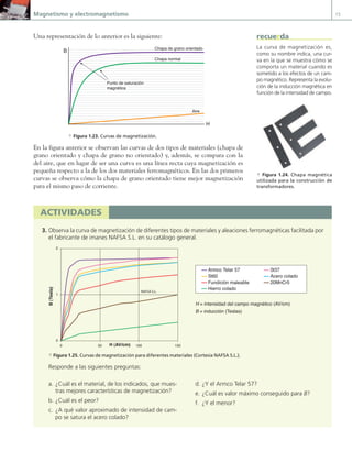 Magnetismo y electromagnetismo 15
Una representación de lo anterior es la siguiente:
B
H
Punto de saturación
magnética
Chapa de grano orientado
Chapa normal
Aire
a Figura 1.23. Curvas de magnetización.
En la figura anterior se observan las curvas de dos tipos de materiales (chapa de
grano orientado y chapa de grano no orientado) y, además, se compara con la
del aire, que en lugar de ser una curva es una línea recta cuya magnetización es
pequeña respecto a la de los dos materiales ferromagnéticos. En las dos primeros
curvas se observa cómo la chapa de grano orientado tiene mejor magnetización
para el mismo paso de corriente.
actividades
3. Observa la curva de magnetización de diferentes tipos de materiales y aleaciones ferromagnéticas facilitada por
el fabricante de imanes NAFSA S.L. en su catálogo general.
H = intensidad del campo magnético (AV/cm)
B = inducción (Teslas)
0
1
2
0 50 100 150
H (AV/cm)
B
(Tesla)
Armco Telar 57 St37
St60 Acero colado
Fundición maleable 20MnCr5
Hierro colado
NAFSA S.L.
a Figura 1.25. Curvas de magnetización para diferentes materiales (Cortesía NAFSA S.L.).
Responde a las siguientes preguntas:
a Figura 1.24. Chapa magnética
utilizada para la construcción de
transformadores.
a. ¿Cuál es el material, de los indicados, que mues-
tras mejores características de magnetización?
b. ¿Cuál es el peor?
c. ¿A qué valor aproximado de intensidad de cam-
po se satura el acero colado?
d. ¿Y el Armco Telar 57?
e. ¿Cuál es valor máximo conseguido para B?
f. ¿Y el menor?
La curva de magnetización es,
como su nombre indica, una cur-
va en la que se muestra cómo se
comporta un material cuando es
sometido a los efectos de un cam-
po magnético. Representa la evolu-
ción de la inducción magnética en
función de la intensidad de campo.
recuerda
01 Maquinas electricas.indd 15 16/07/12 11:53
 