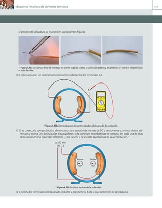 Máquinas rotativas de corriente continua 159
El proceso de soldadura se muestra en las siguientes figuras:
a Figura 4.107. Secuencia final de montaje: en primer lugar se suelda la unión con estaño y, finalmente, se cubre el empalme con
el tubo flexible.
10.Comprueba con un polímetro si existe continuidad entre los terminales J-K.
Polímetro
400 mA
MAX
500 V MAX
1000 V
750 V
TTL
K
a Figura 4.108. Comprobación de continuidad en el devanado de excitación.
11.Si es correcta la comprobación, alimenta con una tensión de no más de 50 V de corriente continua dichos ter-
minales y acerca una brújula a las piezas polares. Si la conexión entre bobinas es correcta, en cada una de ellas
debe aparecer una polaridad diferente. ¿Qué ocurre si se invierte la polaridad de la alimentación?
J
K
Brújula Brújula
50 Vcc
a Figura 4.109. Brújulas indicando la polaridad.
12.Conecta los terminales del devanado inductor a los bornes J-K de la caja de bornes de la máquina.
04 Maquinas electricas.indd 159 17/07/12 08:11
 
