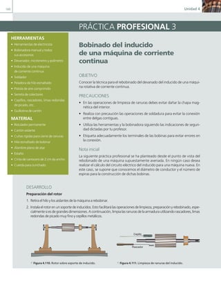 160 Unidad 4
HERRAMIENTAS
• Herramientas de electricista
• Bobinadora manual y todos
sus accesorios
• Devanador, micrómetro y polímetro
• Inducido de una máquina
de corriente continua
• Soldador
• Peladora de hilo esmaltado
• Pistola de aire comprimido
• Serreta de colectores
• Cepillos, rascadores, limas redondas
de picado, etc.
• Guillotina de cartón
MATERIAL
• Rotulador permanente
• Cartón aislante
• Cuñas rígidas para cierre de ranuras
• Hilo esmaltado de bobinar
• Alambre plano de atar
• Estaño
• Cinta de carrocero de 2 cm da ancho
• Cuerda para zunchado
Bobinado del inducido
de una máquina de corriente
continua
OBJETIVO
Conocer la técnica para el rebobinado del devanado del inducido de una máqui-
na rotativa de corriente continua.
PRECAUCIONES
• En las operaciones de limpieza de ranuras debes evitar dañar la chapa mag-
nética del interior.
• Realiza con precaución las operaciones de soldadura para evitar la conexión
entre delgas contiguas.
• Utiliza las herramientas y la bobinadora siguiendo las indicaciones de seguri-
dad dictadas por tu profesor.
• Etiqueta adecuadamente los terminales de las bobinas para evitar errores en
la conexión.
Nota inicial
La siguiente práctica profesional se ha planteado desde el punto de vista del
rebobinado de una máquina supuestamente averiada. En ningún caso desea
realizar el cálculo del circuito eléctrico del inducido para una máquina nueva. En
este caso, se supone que conocemos el diámetro de conductor y el número de
espiras para la construcción de dichas bobinas.
PRÁCTICA PROFESIONAL 3
DESARROLLO
Preparación del rotor
1. Retira el hilo y los aislantes de la máquina a rebobinar.
2. Instalaelrotorenunsoportedeinducidos.Estofacilitarálasoperacionesdelimpieza,preparaciónyrebobinado,espe-
cialmentesiesdegrandesdimensiones.Acontinuación,limpialasranurasdelaarmadurautilizandorascadores,limas
redondas de picado muy fino y cepillos metálicos.
Rascador
Cepillo
a Figura 4.110. Rotor sobre soporte de inducido. a Figura 4.111. Limpieza de ranuras del inducido.
04 Maquinas electricas.indd 160 17/07/12 08:11
 