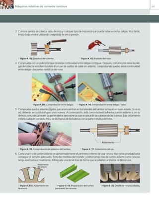Máquinas rotativas de corriente continua 161
3. Con una serreta de colector retira la mica y cualquier tipo de impureza que pueda haber entre las delgas. Más tarde,
limpia todo el rotor utilizando una pistola de aire a presión.
a Figura 4.112. Limpieza del colector. a Figura 4.113. Soplado del rotor.
4. Comprueba con un polímetro que no existe continuidad entre delgas contiguas. Después, cortocircuita todas las del-
gas del colector enrollando sobre él un par de vueltas de cable sin aislante, comprobando que no existe continuidad
entre delgas y las partes metálicas del rotor.
a Figura 4.114. Comprobación entre delgas. a Figura 4.115. Comprobación entre delgas y rotor.
5. Comprueba que los aislantes rígidos que se encuentran en los laterales del tambor se hayan en buen estado. Si no es
así, deberán ser sustituidos por unos nuevos. A continuación, aísla con cinta textil adhesiva, cartón aislante o, en su
defecto, cinta de carrocero las partes de los ejes sobre las que se ubicarán las cabezas de las bobinas. Este aislamiento
evitará cualquier contacto físico de las espiras de las bobinas con la parte metálica del rotor.
Aislamiento
a Figura 4.116. Comprobación de aislantes del tambor. a Figura 4.117. Aislamiento del eje.
6. Corta una tira de cartón aislante de aproximadamente el perímetro interno de una ranura. Haz varias pruebas hasta
conseguir el tamaño adecuado. Toma las medidas del modelo y corta tantas tiras de cartón aislante como ranuras
tenga la armadura. Finalmente, dobla cada una de las tiras de forma que se adapten al interior de las ranuras.
Aislamiento
de ranura
a Figura 4.118. Aislamiento de
la ranura.
a Figura 4.119. Preparación del cartón
para vestir las ranuras.
a Figura 4.120. Detalle de ranuras aisladas.
04 Maquinas electricas.indd 161 17/07/12 08:11
 