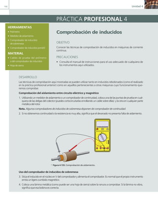 166 Unidad 4
HERRAMIENTAS
• Polímetro
• Medidor de aislamiento
• Comprobador de inducidos
de sobremesa
• Comprobador de inducidos portátil
MATERIAL
• Cables de prueba del polímetro
o del comprobador de inducidos
• Hoja de sierra
comprobación de inducidos
OBJETIVO
Conocer las técnicas de comprobación de inducidos en máquinas de corriente
continua.
PRECAUCIONES
• Consulta el manual de instrucciones para el uso adecuado de cualquiera de
los instrumentos aquí utilizados.
PRÁCTICA PROFESIONAL 4
DESARROLLO
Las técnicas de comprobación aquí mostradas se pueden utilizar tanto en inducidos rebobinados (como el realizado
en la práctica profesional anterior) como en aquellos pertenecientes a otras máquinas cuyo funcionamiento que-
remos comprobar.
Comprobación del aislamiento entre circuito eléctrico y magnético
1. Utilizandounmedidordeaislamientoouncomprobadordecontinuidad,colocaunadelaspuntasdepruebaencual-
quiera de las delgas del colector (puedes cortocircuitarlas enrollando un cable sobre ellas) y la otra en cualquier parte
metálica del rotor.
Nota. Algunos comprobadores de inducidos de sobremesa disponen de comprobador de continuidad.
2. Si no obtenemos continuidad o la resistencia es muy alta, significa que el devanado no presenta falta de aislamiento.
400 mA
MAX
500 V MAX
1000 V
750 V
TTL
a Figura 4.133. Comprobación de aislamiento.
Uso del comprobador de inducidos de sobremesa
3. Sitúa el inducido en el núcleo en V del comprobador y alimenta el comprobador. Es normal que el propio instrumento
emita un ligero zumbido magnético.
4. Coloca una lámina metálica (como puede ser una hoja de sierra) sobre la ranura a comprobar. Si la lámina no vibra,
significa que esa bobina es correcta.
04 Maquinas electricas.indd 166 17/07/12 08:11
 