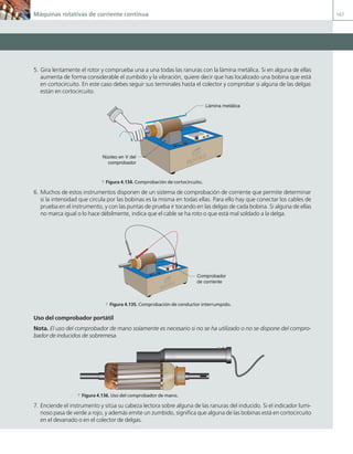Máquinas rotativas de corriente continua 167
5. Gira lentamente el rotor y comprueba una a una todas las ranuras con la lámina metálica. Si en alguna de ellas
aumenta de forma considerable el zumbido y la vibración, quiere decir que has localizado una bobina que está
en cortocircuito. En este caso debes seguir sus terminales hasta el colector y comprobar si alguna de las delgas
están en cortocircuito.
J.C.M.Castillo
Lámina metálica
Núcleo en V del
comprobador
a Figura 4.134. Comprobación de cortocircuito.
6. Muchos de estos instrumentos disponen de un sistema de comprobación de corriente que permite determinar
si la intensidad que circula por las bobinas es la misma en todas ellas. Para ello hay que conectar los cables de
prueba en el instrumento, y con las puntas de prueba ir tocando en las delgas de cada bobina. Si alguna de ellas
no marca igual o lo hace débilmente, indica que el cable se ha roto o que está mal soldado a la delga.
J.C.M.Castillo
Comprobador
de corriente
a Figura 4.135. Comprobación de conductor interrumpido.
Uso del comprobador portátil
Nota. El uso del comprobador de mano solamente es necesario si no se ha utilizado o no se dispone del compro-
bador de inducidos de sobremesa.
a Figura 4.136. Uso del comprobador de mano.
7. Enciende el instrumento y sitúa su cabeza lectora sobre alguna de las ranuras del inducido. Si el indicador lumi-
noso pasa de verde a rojo, y además emite un zumbido, significa que alguna de las bobinas está en cortocircuito
en el devanado o en el colector de delgas.
04 Maquinas electricas.indd 167 17/07/12 08:11
 